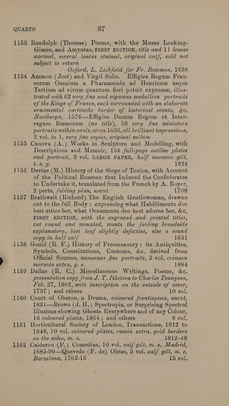 1153 Randolph (Thomas) Poems, with the Muses Looking- Glasse, and Amyntas, FIRST EDITION, ttle and 11 leaves wormed, several leaves stained, original calf, sold not subject to return Oxford, L. Lichfield for Fr. Bowman, 1688 1154 Ammon (Jost) and Virgil Solis. Hffigies Regum Fran- corum Omnium a Pharamundo ad ~Henricum usquie Tertium ad vivum quantum fieri potuit expresse, z/lus- trated with 62 very jine and vigorous medallion portraits of the Kings of France, each surrounded with an elaborate ornamental cartouche border of historical events, ¢c. Noriberge, 1576—Effigies Ducum Regum et Inter- regum Boemorum (no title), 59 very fine miniature portraits within ovals, circa 1636, all brilliant impressions, 2 vol. in 1, very jine copies, original vellum 1155 Canova (A.) Works in Sculpture and Modelling, with Descriptions and Memoir, 154 full-page outline plates and portrait, 3 vol. LARGE PAPER, half morocco gilt, t. @. J: 1824 1156 Devize (M.) History of the Siege of Toulon, with Account of the Political Reasons that Induced the Confederates to Undertake it, translated from the French by A. Boyer, 2 parts, folding plan, uncut 1708 1157 Brathwait (Richard) The English Gentlewoman, drawne out to the full Body: expressing what Habilliments doe best attire her, what Ornaments doe best adorne her, &amp;c. FIRST EDITION, with the engraved and printed titles, cut round and mounted, wants the folding broadside explanatory, last leaf slightly defective, else a sound copy in half calf 1631 1158 Gould (R. F.) History of Freemasonry: its Antiquities, Symbols, Constitutions, Customs, &amp;c. derived from Official Sources, numerous fine portraits, 3 vol. crimson morocco extra, g. é. 1884 1159 Dallas (R. ©.) Miscellaneous Writings, Poems, &amp;c. presentation copy from J. T’. [bbetson to Char les Tennyson, feb. 27, 1802, with inscription on the outside of cover, 1797 ; and others 10 vol. 1160 Court of Oberon, a Drama, coloured frontispiece, uncut, 1831—Brown (J. H.) Spectropia, or Surprising Spectral Illusions showing Ghosts Everywhere and of any Colour, 16 coloured plates, 1864; and others 8 vol. 1161 Horticultural Society of London, Transactions, 1812 to 1848, 10 vol. coloured plates, russia extra, gold borders on the sides, m. e. 1812-48 1162 Calderon (P.) Comedias, 10 vol. calf gilt, m. e. Madrid, 1685-90—Quevedo (FI. de) Obras, 5 vol. calf gilt, m. e. Barcelona, 1702-16 15 vol.
