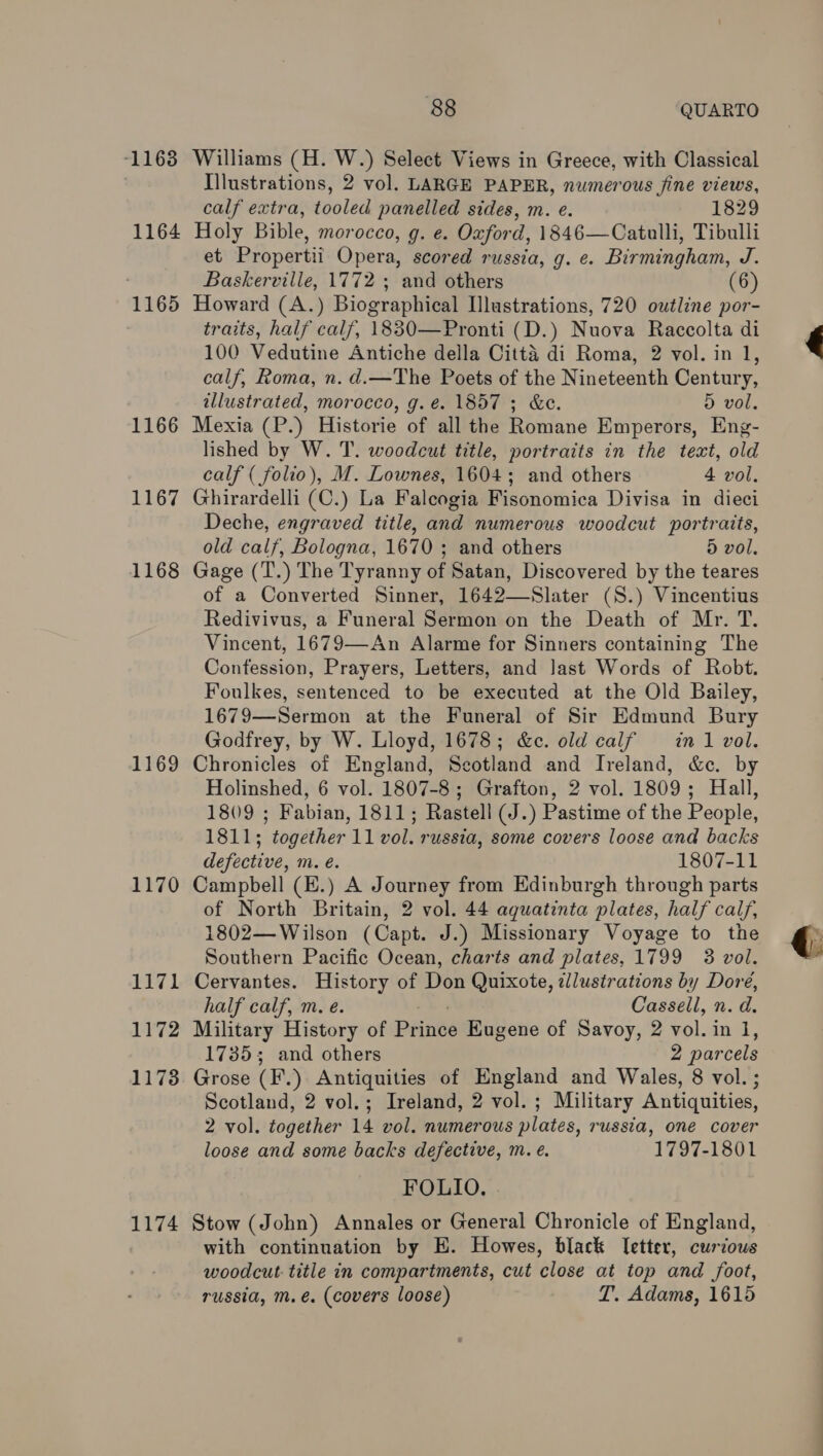 ‘1163 1164 1165 1166 1167 1168 1169 1170 1171 1172 1173 1174 88 QUARTO Williams (H. W.) Select Views in Greece, with Classical Illustrations, 2 vol. LARGE PAPER, numerous fine views, calf extra, tooled panelled sides, m. e. 1829 Holy Bible, morocco, g. e. Oxford, 1846—Catulli, Tibulli et Propertii Opera, scored russia, g. e. Birmingham, J. Baskerville, 1772 ; and others Howard (A.) Biographical Illustrations, 720 owtline por- traits, half calf, 1830—Pronti (D.) Nuova Raccolta di 100 Vedutine Antiche della Citta di Roma, 2 vol. in 1, calf, Roma, n. d.—The Poets of the Nineteenth Century, illustrated, morocco, g.é. 1857 ; &amp;c. 5 vol. Mexia (P.) Historie of all the Romane Emperors, Eng- lished by W. T. woodcut title, portraits in the text, old calf ( folio), M. Lownes, 1604; and others 4 vol. Ghirardelli (C.) La Faleogia Fisonomica Divisa in dieci Deche, engraved title, and numerous woodcut portraits, old calf, Bologna, 1670 ; and others 5 vol. Gage (T.) The Tyranny of Satan, Discovered by the teares of a Converted Sinner, 1642—Slater (S.) Vincentius Redivivus, a Funeral Sermon on the Death of Mr. T. Vincent, 1679—An Alarme for Sinners containing The Confession, Prayers, Letters, and Jast Words of Robt. Foulkes, sentenced to be executed at the Old Bailey, 1679—Sermon at the Funeral of Sir Edmund Bury Godfrey, by W. Lloyd, 1678; &amp;e. old calf = in 1 vol. Chronicles of England, Scotland and Ireland, &amp;c. by 1809 ; Fabian, 1811; Rastell (J.) Pastime of the People, 1811; “together 1a vol. russia, some covers loose and backs defective, m. €. 1807-11 Campbell (E.) A Journey from Edinburgh through parts of North Britain, 2 vol. 44 aquatinta plates, half calf, 1802— Wilson (Capt. J.) Missionary Voyage to the Southern Pacific Ocean, charts and plates, 1799 3 vol. Cervantes. History of Don Quixote, illustrations by Dore, half calf, m. e. Cassell, n. d. Military History of Pines Eugene of Savoy, 2 vol. in 1, 1735; and others 2 par cels Grose (F.) Antiquities of England and Wales, 8 vol. ; Scotland, 2 vol.; Ireland, 2 vol. ; Military Antiquities, 2 vol. together 14 vol. numerous plates, russia, one cover loose and some backs defective, m. ¢. 1797-1801 FOLIO. Stow (John) Annales or General Chronicle of England, with continuation by E. Howes, black Ietter, curious woodcut title in compartments, cut close at top and foot, russia, m. €. (covers loose) T. Adams, 1615 ’
