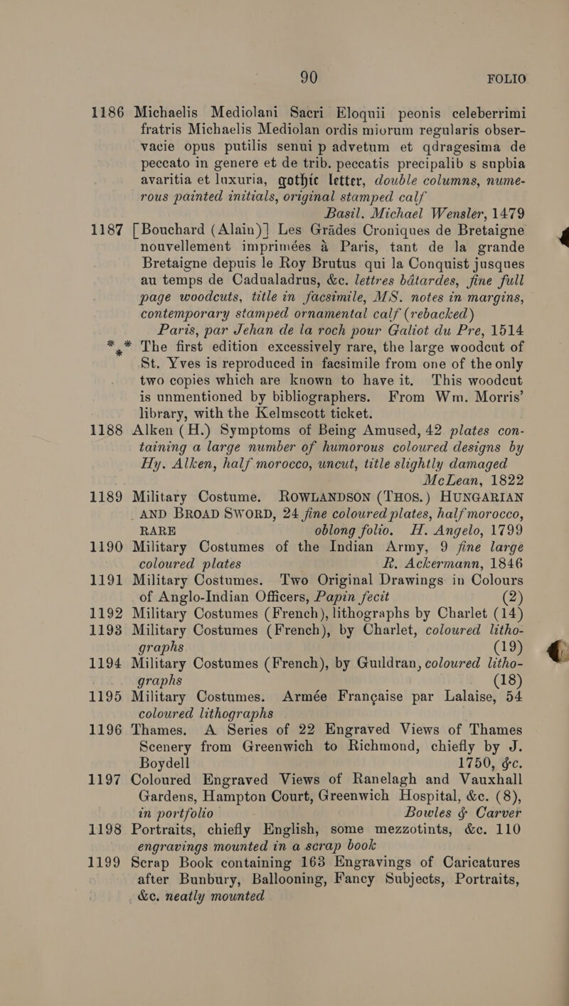 1186 1187 1188 1189 1190 1191 1192 1193 1194 1195 1196 1197 1198 1199 90 FOLIO Michaelis Mediolani Sacri Eloquii peonis celeberrimi fratris Michaelis Mediolan ordis miorum regularis obser- vacie opus putilis senui p advetum et qdragesima de peccato in genere et de trib. peccatis precipalib s supbia avaritia et luxuria, gothte letter, dowble columns, nume- rous painted initials, original stamped calf Basil. Michael Wensler, 1479 | Bouchard (Alain)] Les Grades Croniques de Bretaigne nouvellement imprimées &amp; Paris, tant de la grande Bretaigne depuis le Roy Brutus qui la Conquist jusques au temps de Cadualadrus, &amp;c. lettres bdtardes, fine full page woodcuts, title in facsimile, MS. notes in margins, contemporary stamped ornamental calf (rebacked) Paris, par Jehan de la roch pour Galiot du Pre, 1514 The first edition excessively rare, the large woodcut of St. Yves is reproduced in facsimile from one of the only two copies which are known to have it. This woodcut is unmentioned by bibliographers. From Wm. Morris’ library, with the Kelmscott ticket. Alken (H.) Symptoms of Being Amused, 42 plates con- taining a large number of humorous coloured designs by Hy. Alken, half morocco, uncut, title slightly damaged McLean, 1822 Military Costume. ROWLANDSON (THOS.) HUNGARIAN RARE oblong folio. H. Angelo, 1799 Military Costumes of the Indian Army, 9 fine large coloured plates Rh. Ackermann, 1846 Military Costumes. Two Original Drawings in Colours of Anglo-Indian Officers, Papin fecit (2) Military Costumes (French), lithographs by Charlet (14) Military Costumes (French), by Charlet, coloured litho- graphs ag Military Costumes (French), by Guildran, coloured litho- graphs » (8) Military Costumes. Armée Francaise par Lalaise, 54 coloured lithographs | Thames. A Series of 22 Engraved Views of Thames Scenery from Greenwich to Richmond, chiefly by J. Boydell 1750, &amp;c. Coloured Engraved Views of Ranelagh and Vauxhall Gardens, Hampton Court, Greenwich Hospital, &amp;. (8), in portfolio Bowles &amp; Carver Portraits, chiefly English, some mezzotints, &amp;c. 110 engravings mounted in a scrap book Scrap Book containing 163 Engravings of Caricatures after Bunbury, Ballooning, Fancy Subjects, Portraits, &amp;e. neatly mounted