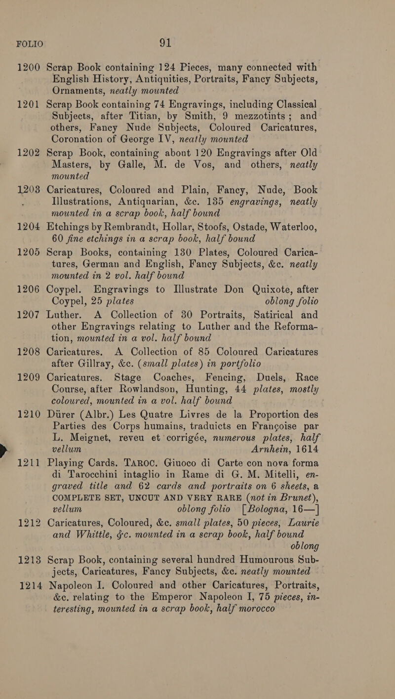 1200 1201 1202 1208 1204 1205 1206 1207 1208 1209 1210 1211 1213 1214 Scrap Book containing 124 Pieces, many connected with English History, Antiquities, Portraits, Fancy Subjects, Ornaments, neatly mounted Scrap Book containing 74 Engravings, including Classical _ Subjects, after Titian, by Smith, 9 mezzotints; and others, Fancy Nude Subjects, Coloured Caricatures, Coronation of George IV, neatly mounted Scrap Book, containing about 120 Engravings after Old Masters, by Galle, M. de Vos, and others, neatly mounted Caricatures, Coloured and Plain, Fancy, Nude, Book Illustrations, Antiquarian, &amp;c. 135 engravings, neatly mounted in a scrap book, half bound Etchings by Rembrandt, Hollar, Stoofs, Ostade, Waterloo, 60 fine etchings in a scrap book, half bound Scrap Books, containing 130 Plates, Coloured Carica- tures, German and English, Fancy Subjects, &amp;c. neatly mounted in 2 vol. half bound Coypel. Engravings to Illustrate Don Quixote, after Coypel, 25 plates oblong folio Luther. A Collection of 30 Portraits, Satirical and other Engravings relating to Luther and the Reforma- . tion, mounted in a vol. half bound Caricatures. A Collection of 85 Coloured Caricatures after Gillray, &amp;c. (small plates) in portfolio Caricatures. Stage Coaches, Fencing, Duels, Race Course, after Rowlandson, Hunting, 44 plates, mostly coloured, mounted in a vol. half bound Durer (Albr.) Les Quatre Livres de la Proportion des Parties des Corps humains, traduicts en Francoise par L. Meignet, reveu et corrigée, numerous plates, half vellum Arnhein, 1614 Playing Cards. TAROC. Giuoco di Carte con nova forma di Tarocchini intaglio in Rame di G. M. Mitelli, en- graved title and 62 cards and portraits on 6 sheets, a COMPLETE SET, UNCUT AND VERY RARE (not in Brunet), vellum oblong folio [ Bologna, 16—] Caricatures, Coloured, &amp;c. small plates, 50 pieces, Laurie and Whittle, ¢c. mounted in a scrap book, half bound : oblong Scrap Book, containing several hundred Humourous Sub- jects, Caricatures, Fancy Subjects, &amp;c. neatly mounted Napoleon I. Coloured and other Caricatures, Portraits, &amp;c. relating to the Emperor Napoleon I, 75 pieces, in- teresting, mounted in a scrap book, half morocco