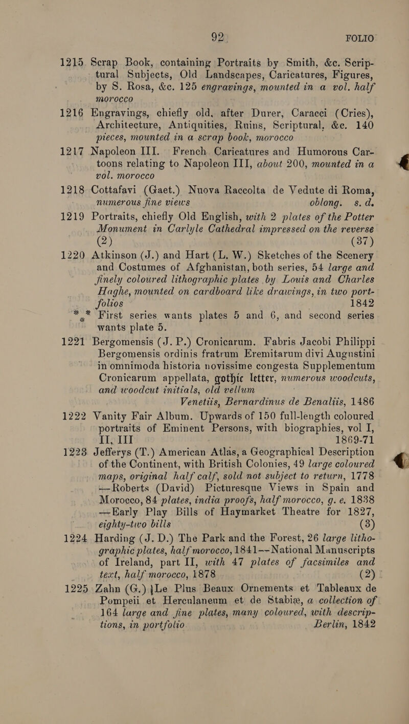 1215. Scrap Book, containing Portraits by Smith, &amp;c. Scrip- tural Subjects, Old Landscapes, Caricatures, Figures, by S. Rosa, &amp;c. 125 engravings, mounted in a vol. half morocco 1216 Engravings, chiefly old, after Durer, Caracci (Cries), Architecture, Antiquities, Ruins, Scriptural, &amp;e. 140 preces, mounted in a scrap book, morocco 1217 Napoleon III. French Caricatures and Humorous Car- toons relating to Napoleon III, about 200, mounted in a vol. morocco 1218 Cottafavi (Gaet.) Nuova Raccolta de Vedute di Roma, numerous fine views oblong. s.d. 1219 Portraits, chiefly Old English, with 2 plates of the Potter Monument in Carlyle Cathedral impressed on the reverse (2) (37) 1220 Atkinson (J.) and Hart (L. W.) Sketches of the Scenery and Costumes of Afghanistan, both series, 54 large and finely coloured lithographic plates by Louis and Charles Haghe, mounted on cardboard like drawings, in two port- folios 1842 * * First series wants plates 5 and 6, and second series wants plate 5. 1221 Bergomensis (J. P.) Cronicarum. Fabris Jacobi Philippi Bergomensis ordinis fratrum Eremitarum divi Augustini in omnimoda historia novissime congesta Supplementum Cronicarum appellata, gothic letter, nwmerous woodcuts, and woodcut initials, old vellum Venetiis, Bernardinus de Benaltis, 1486 1222 Vanity Fair Album. Upwards of 150 full-length coloured portraits of Eminent Persons, with biographies, vol I, II, I 1869-71 1223. Jefferys (T.) American Atlas, a Geographical Description _ of the Continent, with British Colonies, 49 large coloured maps, original half calf, sold not subject to return, 1778 -—Roberts (David) Picturesque Views in Spain and Morocco, 84 plates, india proofs, half morocco, g. e. 1838 —Early Play Bills of Haymarket Theatre for 1827, eighty-tivo bills (3) 1224 Harding (J. D.) The Park and the Forest, 26 large litho- graphic plates, half morocco, 1841--National Manuscripts of Ireland, part II, with 47 plates of facsimiles and 1225 Zahn (G.) {Le Plus Beaux Ornements et Tableaux de Pompeii et Herculanenm et de Stabix, a collection of 164 large and fine plates, many coloured, with descrip- tions, in portfolio Berlin, 1842