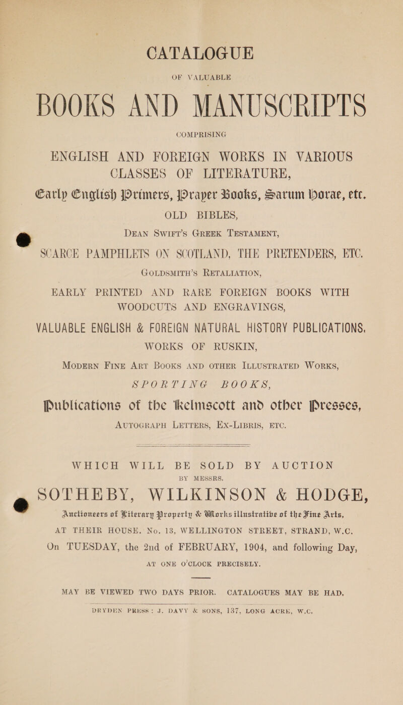 CATALOGUE OBR V AlN ADUe BOOKS AND MANUSCRIPTS COMPRISING ENGLISH AND FOREIGN WORKS IN VARIOUS CLASSES OF LITERATURE, Carly Cnglish Primers, Prayer Books, Sarum borae, etc. OLD BIBLES, DEAN SWIFT’S GREEK TESTAMENT, SCARCE PAMPHLETS ON SCOTLAND, THE PRETENDERS, ETC. GZOLDSMITH’S RETALIATION, HARLY PRINTED AND RARE FOREIGN BOOKS WITH WOODCUTS AND ENGRAVINGS, VALUABLE ENGLISH &amp; FOREIGN NATURAL HISTORY PUBLICATIONS, WORKS OF RUSKIN, MopERN FINE ART BOOKS AND OTHER ILLUSTRATED WORKS, SE OR TT MG BOO EK S, Publications of the Kelmscott and other Presses, AUTOGRAPH LETTERS, EX-LIBRIS, ETC.   WHICH WILL BE SOLD BY AUCTION BY MESSRS. a SOTHEBY, WILKINSON &amp; HODGE, 3 Auctioneers of Literary Property &amp; Works illustratibe of the Fine Arts, AT THEIR HOUSE. No. 13, WELLINGTON STREET, STRAND, W.C., On TUESDAY, the 2nd of FEBRUARY, 1904, and following Day, AT ONE O'CLOCK PRECISELY.  MAY BE VIEWED TWO DAYS PRIOR. CATALOGUES MAY BE HAD.  DRYDEN PRESS: J. DAVY &amp; SONS, 137, LONG ACRE, W.C.