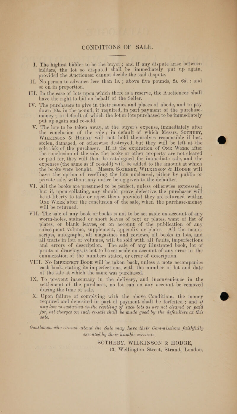 CONDITIONS OF SALE. I. The highest bidder to be the buyer; and if any dispute arise between bidders, the lot so disputed shall be immediately put up again, provided the Auctioneer cannot decide the said dispute. so on in proportion. III. In the case of lots upon which there is a reserve, the Auctioneer shall have the right to bid on behalf of the Seller. IV. The purchasers to give in their names and places of abode, and to pay down 10s. in the pound, if required, in part payment of the purchase- money ; in default of which the lot or lots purchased to be immediately put up again and re-sold. the conclusion of the sale; in default of which Messrs. SoTHEBY, WILKINSON &amp; Hopar will not hold themselves responsible if lost, stolen, damaged, or otherwise destroyed, but they will be left at the sole risk of the purchaser. If, at the expiration of ONE WEEK after the conclusion of the sale, the books or other property are not cleared or paid for, they will then be catalogued for immediate sale, and the expenses (the same as if re-sold) will be added to the amount at which the books were bought. Messrs. SotHeBy, WILKINSON &amp; HopeeE will have the option of reselling the lots uncleared, either by public or private sale, without any notice being given to the defaulter. All the books are presumed to be perfect, unless otherwise expressed ; but if, upon collating, any should prove defective, the purchaser will be at liberty to take or reject them, provided they are returned within One WEEK after the conclusion of the sale, when the purchase-money will be returned. worm-holes, stained or short leaves of text or plates, want of list of plates, or blank leaves, or on account of the publication of any subsequent volume, supplement, appendix or plates. All the manu- scripts, autographs, all magazines and reviews, all books in lots, and all tracts in lots: or volumes, will be sold with all faults, imperfections and errors of description. The sale of any illustrated book, lot of prints or drawings, is not to be set aside on account of any error in the enumeration of the numbers stated, or error of description. each book, stating its imperfections, with the number of lot and date of the sale at which the same was purchased. To prevent inaccuracy in the delivery, and inconvenience in the settlement of the purchases, no lot can on any account be removed during the time of sale. Upon failure of complying with the above Conditious, the money required and deposited in part of payment shall be forfeited ; and af any loss vs sustarned in the reselling of such lots as are not cleared or paid for, all charges on such re-sale shall be made good by the defaulters at this sale, executed by ther humble servants, SOTHEBY, WILKINSON &amp; HODGE, 13, Wellington Street, Strand, London. 