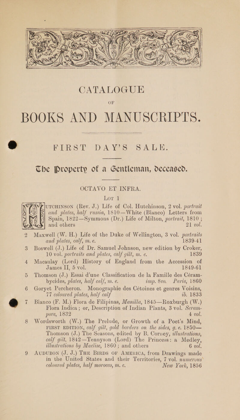  Ny     CATALOGUE OF    Paine Dek Vie Ss Ab i. eee ee Che Property of a Gentleman, deceased.  OCTAVO ET INFRA. Lor 1 UTCHINSON (Rev. J.) Life of Col. Hutchinson, 2 vol. portrait and plates, half russia, 1810—White (Blanco) Letters from i) Spain, 1822—Symmons (Dr.) Life of Milton, portrait, 1810 ; and others | 21 vol. Maxwell (W. H.) Life of the Duke of Wellington, 3 vol. portraits and plates, calf, m. e. 1839-41 Boswell (J.) Life of Dr. Samuel Johnson, new edition by Croker, 10 vol. portraits and plates, calf gilt, m. e. 1839 Macaulay (Lord) History of England from the Accession of James II, 5 vol. 1849-61 Thomson (J.) Essai d’une Classification de la Famille des Céram- bycides, plates, half calf, m. e. imp. 8vo. Paris, 1860 Goryet Percheron. Monographie des Cétoines et genres Voisins, 77 coloured plates, half calf ib. 1833 Blanco (F. M.) Flora de Filipinas, Manila, 1845—Roxburgh (W.) Flora Indica; or, Description of Indian Plants, 3 vol. Seram- pore, 1832 4 vol. Wordsworth (W.) The Prelude, or Growth of a Poet’s Mind, FIRST EDITION, calf gilt, gold borders on the sides, g. e. 1850— Thomson (J.) The Seasons, edited by B. Corney, dlustrations, calf gilt, 1842—Tennyson (Lord) The Princess: a Medley, lustrations by Maclise, 1860; and others 6 vol. AUDUBON (J. J.) THE Birps or America, from Drawings made in the United States and their Territories, 7 vol. numerous