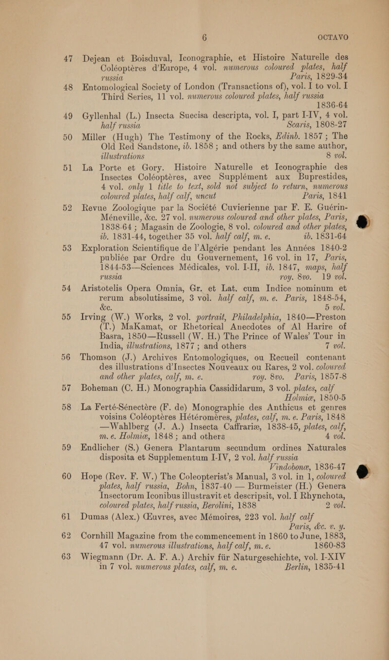 47 48 49 50 51 52 53 54 55 56 57 58 59 60 Dejean et Boisduval, Iconographie, et Histoire Naturelle des Coléopteres d’Europe, 4 vol. numerous coloured plates, half PUSSUA Paris, 1829-34 Entomological Society of London (Transactions of), vol. I to vol. I Third Series, 11 vol. numerous coloured plates, half russia 1836-64 Gyllenhal (L.) Insecta Suecisa descripta, vol. I, part I-IV, 4 vol. half russia Scaris, 1808-27 Miller (Hugh) The Testimony of the Rocks, Edinb. 1857; The Old Red Sandstone, 2). 1858 ; and others by the same author, illustrations 8 vol. La Porte et Gory. Histoire Naturelle et Iconographie des Insectes Coléoptéres, avec Supplément aux Buprestides, 4 vol. only 1 title to text, sold not subject to return, numerous coloured plates, half calf, uncut Paris, 1841 Revue Zoologique par la Société Cuvierienne par F. EH. Guérin- Méneville, &amp;c. 27 vol. numerous colowred and other plates, Parcs, 1838-64 ; Magasin de Zoologie, 8 vol. coloured and other plates, tb. 1831-44, together 35 vol. half calf, m. e. ab. 1831-64 Exploration Scientifique de |’Algérie pendant les Années 1840-2 publiée par Ordre du Gouvernement, 16 vol. in 17, Paris, 1844-53-—Sciences Médicales, vol. I-II, 10. 1847, maps, half rUssLa roy. 8v0. 19 vol. Aristotelis Opera Omnia, Gr. et Lat. cum Indice nominum et rerum absolutissime, 3 vol. half calf, m.e. Paris, 1848-54, &amp;e. 5 vol. Irving (W.) Works, 2 vol. portrait, Philadelphia, 1840—Preston (T.) MaKamat, or Rhetorical Anecdotes of Al Harire of Basra, 1850—Russell (W. H.) The Prince of Wales’ Tour in India, zllustrations, 1877 ; and others 7 vol. Thomson (J.) Archives Entomologiques, ou Recueil contenant des illustrations d’Insectes Nouveaux ou Rares, 2 vol. coloured and other plates, calf, m. e. roy. 8vo. Paris, 1857-8 Boheman (C. H.) Monographia Cassididarum, 3 vol. plates, calf Holime, 1850-5 La Ferté-Sénectére (F. de) Monographie des Anthicus et genres voisins Coléopteres Hétéroméres, plates, calf, m. e. Paris, 1848 —Wahlberg (J. A.) Insecta Caffrarive, 1838-45, plates, calf, Endlicher (S.) Genera Plantarum secundum ordines Naturales disposita et Supplementum LIV, 2 vol. half russia | Vindobone, 1836-47 Hope (Rev. F. W.) The Coleopterist’s Manual, 3 vol. in 1, coloured plates, half russia, Bohn, 1837-40 — Burmeister (H.) Genera Insectorum Iconibus illustravit et descripsit, vol. I Rhynchota, coloured plates, half russia, Berolini, 1838 2 vol. Dumas (Alex.) Giuvres, avec Mémoires, 223 vol. half calf Paris, de. v. Y. Cornhill Magazine from the commencement in 1860 to June, 1883, 47 vol. numerous illustrations, half calf, m. e. 1860-83 Wiegmann (Dr. A. F. A.) Archiv fiir Naturgeschichte, vol. I-XIV in 7 vol. numerous plates, calf, m. e. Berlin, 1835-41 