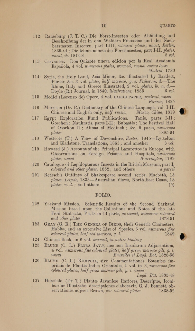 1B ie 114 115 116 oA7 118 119 120 121 122 126 127 10 QUARTO Ratzeburg (J. T. C.) Die Forst-Insecten oder Abbildung und Beschreibung der in den Waldern Preussens und der Nach- barstaaten Insecten, part I-III, coloured plates, uncut, Berlin, 1839-44 ; Die Ichneumonen der Forstinsecten, part I-II, plates, uncut, ib. 1844-8 5 vol. Cervantes. Don Quixote nueva edicion por la Real Academia Espanola, 4 vol. numerous plates, wormed, russia, covers loose Madrid, 1780 Syria, the Holy Land, Asia Minor, &amp;c. illustrated by Bartlett, Purser, &amp;c. 3 vol. plates, half morocco, g. ¢. Fisher, n. d.—The Rhine, Italy and Greece illustrated, 2 vol. plates, ib. n. d.— Doyle (R.) Journal, in 1840, edlustrations, 1885 6 vol. Medici (Lorenzo de) Opere, 4 vol. LARGE PAPER, portrazt, uncut Firenze, 1825 Morrison (Dr. R.) Dictionary of the Chinese Language, vol. I-II, Chinese and English only, half russia Macao, China, 1819 Egypt Exploration Fund Publications. Tanis, parts III; Goschen ; Naukratis, parts I-II ; Bubastis ; The Festival Hall of Osorkon II; Ahnas el Medineh; &amp;c. 9 parts, nwmerous plates 1885-94 Westcote (T.) A View of Devonshire, Exeter, 1845— Lyttelton and Gladstone, Translations, 1863; and another 3 vol. Howard (J.) Account of the Principal Lazarettos in Europe, with Observations on Foreign Prisons and Hospitals, numerous plates, uncut Warrington, 1789 Catalogue of Lepidopterous Inseets in the British Museum, part I, coloured and other plates, 1852; and others a parcel Retzsch’s Outlines of Shakespeare, second series, Macbeth, 13 plates, Leipsic, 1833—Australian Views, North-East Coast, 13 plates, n. d. ; and others (5) FOLIO. Yarkand Mission. Scientific Results of the Second Yarkand Mission based upon the Collections and Notes of the late Ferd. Stoliczka, Ph.D. in 14 parts, as issued, numerous coloured and other plates 1878-91 Gray (G. R.) THE GENERA oF BIRDS, their Generic Characters, Habits, and an extensive List of Species, 3 vol. nwmerous fine coloured plates, half red morocco, g. t. 1849 Chinese Book, in 6 vol. wormed, in native binding Buiume (C. L.) Fuora JAva#, nec non Insularum Adjacentium, 4 vol. numerous fine coloured plates, half green morocco gilt, g. t. uncut Bruxelles et Lugd. Bat. 1828-58 BuuME (C. L.) RumpuHra, sive Commentationes Botanice im- primis de Plantis Indie Orientalis, 4 vol. in 3, nwmerous fine coloured plates, half green morocco gilt, g. t. wncut Lugd. Bat. 1835-48 Horsfield (Dr. T.) Plante Javanice Rariores, Descripte, Iconi- busque Illustrate, descriptiones elaboravit, G. J. Bennett, ob- servationes adjecit Brown, fine coloured plates 1838-52   hd b= al