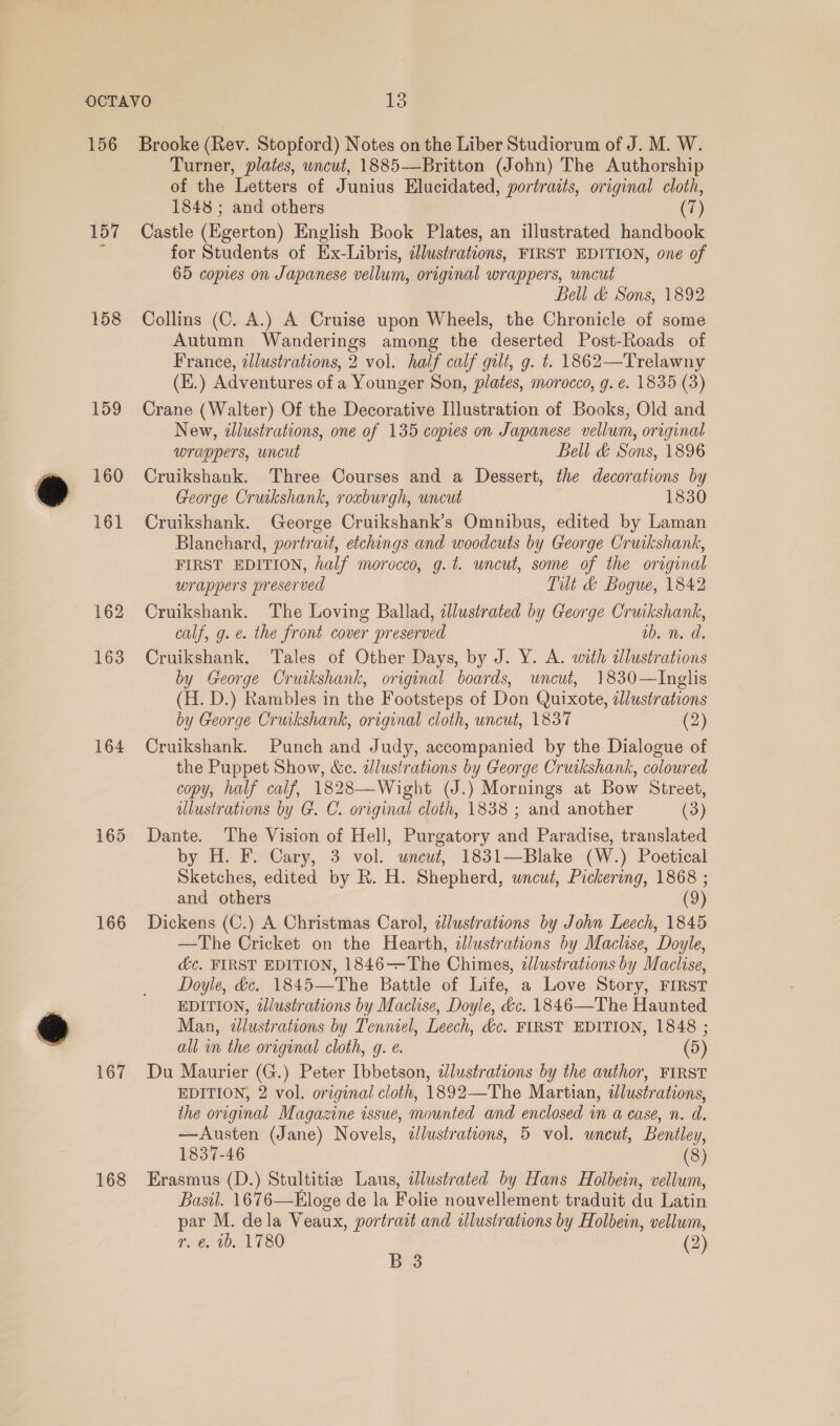 158 159 160 161 162 163 164 165 166 167 168 Turner, plates, wncut, 1885—Britton (John) The Authorship of the Letters of Junius Elucidated, portraits, original cloth, 1848 ; and others (7) Castle (Egerton) English Book Plates, an illustrated handbook for Students of Ex-Libris, illustrations, FIRST EDITION, one of 65 copies on Japanese vellum, original wrappers, uncut Bell &amp; Sons, 1892 Collins (C. A.) A Cruise upon Wheels, the Chronicle of some Autumn Wanderings among the deserted Post-Roads of France, tllustrations, 2 vol. half calf gilt, g. t. 1862—Trelawny (E.) Adventures of a Younger Son, plates, morocco, g. e. 1835 (3) Crane (Walter) Of the Decorative Illustration of Books, Old and New, illustrations, one of 135 copies on Japanese vellum, original wrappers, uncut Bell &amp; Sons, 1896 Cruikshank. Three Courses and a Dessert, the decorations by George Cruikshank, roxburgh, uncut 1830 Cruikshank. George Cruikshank’s Omnibus, edited by Laman Blanchard, portrait, etchings and woodcuts by George Cruikshank, FIRST EDITION, half morocco, g.t. uncut, some of the original wrappers preserved Tilt &amp;@ Bogue, 1842 Cruikshank. The Loving Ballad, illustrated by George Cruikshank, calf, g. e. the front cover preserved wb. n. d Cruikshank. Tales of Other Days, by J. Y. A. with dlustrations by George Cruikshank, original boards, uncut, 1830—lInglis (H. D.) Rambles in the Footsteps of Don Quixote, illustrations by George Cruikshank, original cloth, uncut, 1837 (2) Cruikshank. Punch and Judy, accompanied by the Dialogue of the Puppet Show, &amp;c. illustrations by George Cruikshank, coloured copy, half calf, 1828—Wight (J.) Mornings at Bow Street, lustrations by G. C. original cloth, 1838 ; and another (3) Dante. The Vision of Hell, Purgatory and Paradise, translated by H. F. Cary, 3 vol. uwneuwt, 1831—Blake (W.) Poetical Sketches, edited by R. H. Shepherd, wneuwt, Pickering, 1868 ; and others (9) Dickens (C.) A Christmas Carol, ddlustrations by John Leech, 1845 —The Cricket on the Hearth, dJlustrations by Maclise, Doyle, d&amp;c. FIRST EDITION, 1846-——-The Chimes, zllustrations by Maclise, Doyle, &amp;c. 1845—The Battle of Life, a Love Story, FIRST EDITION, dJlustrations by Maclise, Doyle, &amp;c. 1846—The Haunted Man, dlustrations by Tenniel, Leech, &amp;c. FIRST EDITION, 1848 ; all in the original cloth, g. @. (5) Du Maurier (G.) Peter Ibbetson, dJlustrations by the author, FIRST EDITION, 2 vol. original cloth, 1892—The Martian, idlustrations, ihe original Magazine issue, mounted and enclosed in a case, n. a. —Austen (Jane) Novels, dlustrations, 5 vol. wneut, Bentley, 1837-46 (8) Erasmus (D.) Stultitiz Laus, dlustrated by Hans Holbein, vellum, Basil. 1676—Eloge de la Folie nouvellement traduit du Latin par M. dela Veaux, portrait and tllustrations by Holbein, vellum, r. €, tb. 1780 (2)