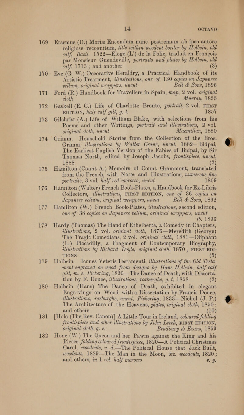 169 175 176 177 178 179 180 181 182 14 OCTAVO Erasmus (D.) Morize Encomium nunc postremum ab ipso autore religiose recognitum, title within woodcut border by Holbein, old calf, Basil. 1522—Kloge (L’) de la Folie, traduit en Francois par Monsieur Gueudeville, portraits and plates by Holbein, old calf, 1713 ; and another (3) Eve (G. W.) Decorative Heraldry, a Practical Handbook of its Artistic Treatment, illustrations, one of 130 copies on Japanese vellum, original wrappers, wncut Bell &amp; Sons, 1896 Ford (R.) Handbook for Travellers in Spain, map, 2 vol. original cloth Murray, 1855 Gaskell (E. C.) Life of Charlotte Bronté, portradt, 2 vol. FIRST EDITION, half calf gilt, g. t. 1857 Gilchrist (A.) Life of William Blake, with selections from his Poems and other Writings, portrait and illustrations, 2 vol. original cloth, uncut Macnullan, 1880 Grimm, illustrations by Walter Crane, uncut, 1882—Bidpai, The Earliest English Version of the Fables of Bidpai, by Sir Thomas North, edited by Joseph Jacobs, frontispiece, uncut, 1888 (2) Hamilton (Count A.) Memoirs of Count Grammont, translated from the French, with Notes and [llustrations, numerous fine portraits, 3 vol. half red morocco, uncut 1809 Hamilton (Walter) French Book-Plates, a Handbook for Ex-Libris Collectors, dlustrations, FIRST EDITION, one of 36 copies on Japanese vellum, original wrappers, wncut Bell &amp; Sons, 1892 Hamilton (W.) French Book-Plates, dJlustrations, second edition, one of 38 copies on Japanese vellum, original wrappers, uncut ib, 1896 Hardy (Thomas) The Hand of Ethelberta, a Comedy in Chapters, illustrations, 2 vol. original cloth, 1876—Meredith (George) The Tragic Comedians, 2 vol. original cloth, 1881—Oliphant (L.) Piccadilly, a Fragment of Contemporary Biography, illustrations by Richard Doyle, original cloth, 1870; FIRST EDI- TIONS (5) Holbein. Icones Veteris Testamenti, illustrations of the Old Testa- ment engraved on wood from designs by Hans Holbein, half calf gilt, m. e. Packering, 1830—The Dance of Death, with Disserta- tion by F. Douce, illustrations, roxburghe, g. t. 1858 (2) Holbein (Hans) The Dance of Death, exhibited in elegant Engravings on Wood witha Dissertation by Francis Douce, illustrations, roxburghe, uncut, Pickering, 1833—Nichol (J. P.) The Architecture of the Heavens, plates, original cloth, 1850 ; and others (10) {Hole (The Rev. Canon)] A Little Tour in Ireland, coloured folding frontispiece and other illustrations by John Leech, FIRST EDITION, origenal cloth, g. ¢. Bradbury &amp; Evans, 1859 Hone (W.) ‘The Queen and her Pawns against the King and his Pieces, folding coloured frontispiece, 1820—A Political Christmas Carol, woodcuts, n. d.—The Political House that Jack Built, woodcuts, 1829—The Man in the Moon, &amp;c. woodcuts, 1820 ; and others, in 1 vol. half morocco Vv. Y.  