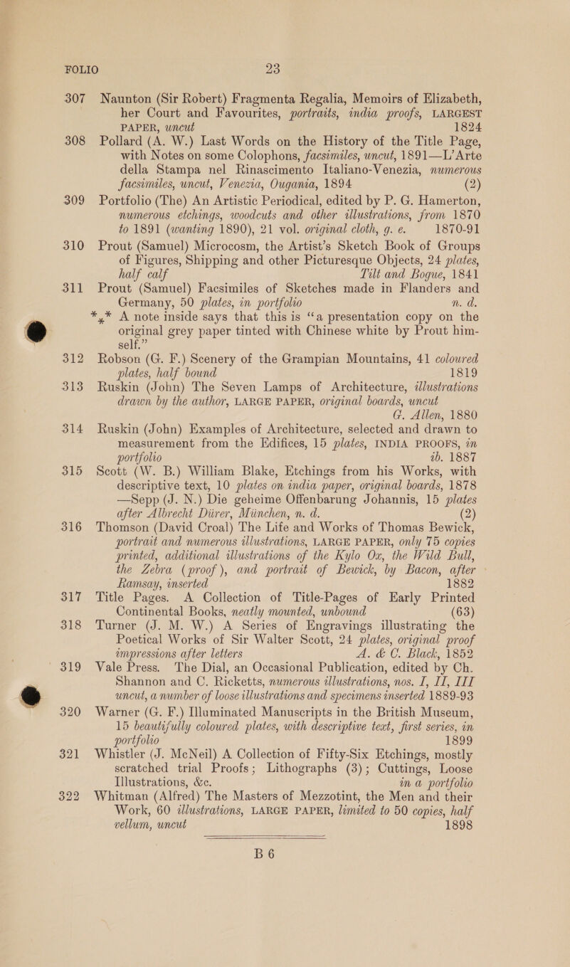 e os - 307 308 309 310 311 312 313 314 315 316 317 318 319 320 321 322 Naunton (Sir Robert) Fragmenta Regalia, Memoirs of Elizabeth, her Court and Favourites, portraits, india proofs, LARGEST PAPER, wncut 1824 Pollard (A. W.) Last Words on the History of the Title Page, with Notes on some Colophons, facsemales, uncut, 1891—L’ Arte della Stampa nel Rinascimento Italiano-Venezia, numerous facsimiles, uncut, Venezia, Ougama, 1894 (2) Portfolio (The) An Artistic Periodical, edited by P. G. Hamerton, numerous etchings, woodcuts and other allustrations, from 1870 to 1891 (wanting 1890), 21 vol. orzginal cloth, g. e. 1870-91 Prout (Samuel) Microcosm, the Artist’s Sketch Book of Groups of Figures, Shipping and other Picturesque Objects, 24 plates, half calf Tilt and Bogue, 1841 Prout (Samuel) Facsimiles of Sketches made in Flanders and Germany, 50 plates, on portfolio n. a. *,* A note inside says that this is “‘a presentation copy on the original grey paper tinted with Chinese white by Prout him- self.” Robson (G. F.) Scenery of the Grampian Mountains, 41 colowred plates, half bound 1819 Ruskin (John) The Seven Lamps of Architecture, ¢dlustrations drawn by the author, LARGE PAPER, original boards, uncut G. Allen, 1880 Ruskin (John) Examples of Architecture, selected and drawn to measurement from the Edifices, 15 plates, INDIA PROOFS, on portfolio ib. 1887 Scott (W. B.) William Blake, Etchings from his Works, with descriptive text, 10 plates on india paper, original boards, 1878 —Sepp (J. N.) Die geheime Offenbarung Johannis, 15 plates after Albrecht Diirer, Miinchen, n. d. (2) Thomson (David Croal) The Life and Works of Thomas Bewick, portrait and numerous illustrations, LARGE PAPER, only 75 copies printed, additional illustrations of the Kylo Ox, the Wild Bull, the Zebra (proof), and portrait of Bewick, by Bacon, after - Ramsay, inserted 1882 Title Pages. A Collection of Title-Pages of Early Printed Continental Books, neatly mounted, unbound (63) Turner (J. M. W.) A Series of Engravings illustrating the Poetical Works of Sir Walter Scott, 24 plates, original proof impressions after letters A. &amp; C. Black, 1852 Vale Press. The Dial, an Occasional Publication, edited by Ch. Shannon and C. Ricketts, numerous illustrations, nos. I, II, LIT uncut, a number of loose illustrations and specumens inserted 1889-93 Warner (G. F.) Illuminated Manuscripts in the British Museum, 15 beautifully colowred plates, with descriptive teat, first series, in portfolio 1899 Whistler (J. McNeil) A Collection of Fifty-Six Htchings, mostly scratched trial Proofs; Lithographs (3); Cuttings, Loose Illustrations, &amp;e. ma portfolio Whitman (Alfred) The Masters of Mezzotint, the Men and their Work, 60 dlustrations, LARGE PAPER, limited to 50 copies, half vellum, uncut 1898   B6