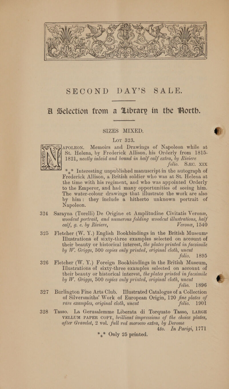 He Selection from a Library in the Worth. SIZES MIXED. Lot 323. ,;APOLEON. Memoirs and Drawings of Napoleon while at St. Helena, by Frederick Allison, his Orderly from 1815- 1821, neatly inlaid and bound in half calf extra, by Rinere folio. SAC. XIX *,* Interesting unpublished manuscript in the autograph of Frederick Allison, a British soldier who was at St. Helena at the time with his regiment, and who was appointed Orderly to the Emperor, and had many opportunities of seeing him. The water-colour drawings that illustrate the work are also by him: they include a hitherto unknown portrait of Napoleon.  324 Sarayna (Torelli) De Origine et Amplitudine Civitatis Verone, woodcut portrait, and numerous folding woodcut iUlustrations, half calf, g. ¢. by Riviere, Verone, 1540 325 Fletcher (W. Y.) English Bookbindings in the British Museum» Illustrations of sixty-three examples selected on account of their beauty or historical interest, the plates printed in facsimile by W. Griggs, 500 copies only printed, original cloth, uncut folio. 1895 326 Fletcher (W. Y.) Foreign Bookbindings in the British Museum, Illustrations of sixty-three examples selected on account of their beauty or historical interest, the plates printed wn facsimile by W. Griggs, 500 copies only printed, original cloth, uncut folio. 1896 327 Burlington Fine Arts Club. Illustrated Catalogue of a Collection of Silversmiths’ Work of European Origin, 120 fine plates of rare examples, origunal cloth, uncut folwo. 1901 328 Tasso. La Gerusalemme Liberata di Torquato Tasso, LARGE VELLUM PAPER COPY, brilliant impressions of the choice plates, after Gravelot, 2 vol. full red morocco extra, by Derome 4io. In Parigi, 1771 *,* Only 25 printed.  
