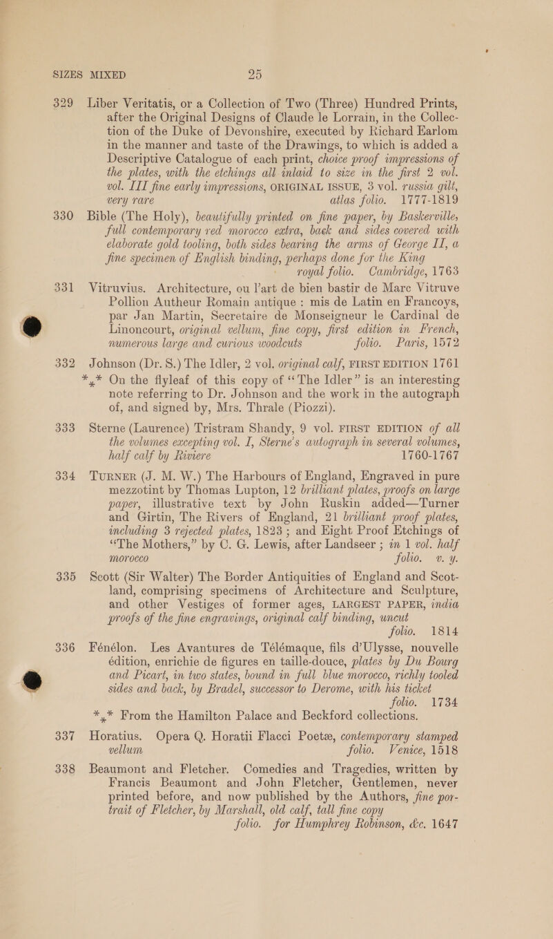 * 329 Liber Veritatis, or a Collection of Two (Three) Hundred Prints, after the Original Designs of Claude le Lorrain, in the Collec- tion of the Duke of Devonshire, executed by Richard Harlom in the manner and taste of the Drawings, to which is added a Descriptive Catalogue of each print, choice proof impressions of the plates, with the etchings all inlaid to size in the first 2 vol. vol. LIL fine early impressions, ORIGINAL ISSUE, 3 vol. russia gilt, very rare atlas folio. 1777-1819 330 Bible (The Holy), beautifully printed on fine paper, by Baskerville, full contemporary red morocco extra, back and sides covered with elaborate gold tooling, both sides bearing the arms of George II, a jine specomen of English binding, perhaps done for the King royal folio. Cambridge, 1763 331 Vitruvius. Architecture, ou l’art de bien bastir de Mare Vitruve Pollion Autheur Romain antique : mis de Latin en Francoys, par Jan Martin, Secretaire de Monseigneur le Cardinal de Linoncourt, original vellum, fine copy, first edition in French, numerous large and curious woodcuts folio. Paris, 1572 332 Johnson (Dr.8.) The Idler, 2 vol. original calf, FIRST EDITION 1761 *,* On the flyleaf of this copy of ‘‘The Idler” is an interesting note referring to Dr. Johnson and the work in the autograph of, and signed by, Mrs. Thrale (Piozzi). 333 Sterne (Laurence) Tristram Shandy, 9 vol. FIRST EDITION of all the volumes excepting vol. I, Sterne’s autograph in several volumes, half calf by Rinere 1760-1767 334 TURNER (J. M. W.) The Harbours of England, Engraved in pure mezzotint by Thomas Lupton, 12 brilliant plates, proofs on large paper, illustrative text by John Ruskin added—Turner and Girtin, The Rivers of England, 21 brilliant proof plates, including 3 rejected plates, 1823; and Hight Proof Etchings of ‘The Mothers,” by C. G. Lewis, after Landseer ; an 1 vol. half morocco folio. v. y. 335 Seott (Sir Walter) The Border Antiquities of England and Scot- land, comprising specimens of Architecture and Sculpture, and other Vestiges of former ages, LARGEST PAPER, india proofs of the fine engravings, original calf binding, uncut foro. 1814 336 Fénélon. Les Avantures de Télémaque, fils d’Ulysse, nouvelle édition, enrichie de figures en taille-douce, plates by Du Bourg and Picart, in two states, bound in full blue morocco, richly tooled sides and back, by Bradel, successor to Derome, with his tacket folio. 1734 *.* From the Hamilton Palace and Beckford collections. 337 Horatius. Opera Q. Horatii Flacci Poetz, contemporary stamped vellum folio. Venice, 1518 338 Beaumont and Fletcher. Comedies and Tragedies, written by Francis Beaumont and John Fletcher, Gentlemen, never printed before, and now published by the Authors, fine por- trait of Fletcher, by Marshall, old calf, tall fine copy folio. for Humphrey Robinson, dc. 1647