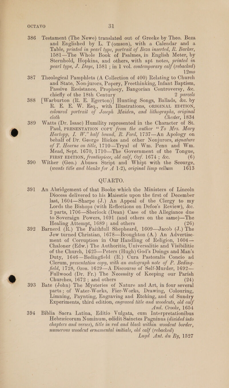 . 386 387 388 389 390 391 392 393 394 Testament (The Newe) translated out of Greeke by Theo. Beza and Englished by L. T(omson), with a Calendar and a Table, printed in pearl type, portrait of Beza inserted, k. Barker, 1581—The Whole Book of Psalmes, in English Meter, by Sternhold, Hopkins, and others, with apt notes, printed in pearl type, J. Daye, 1581 ; in 1 vol. contemporary calf (rebacked) 12mo Theological Pamphlets (A Collection of 400) Relating to Church and State, Non-jurors, Popery, Freethinking, Infant Baptism, Passive Resistance, Prophecy, Bangorian Controversy, &amp;c. chiefly of the 18th Century 2 parcels [Warburton (R. E. Egerton)| Hunting Songs, Ballads, &amp;c. by R. E. E. W. Esq., with Illustrations, ORIGINAL EDITION, coloured portrait of Joseph Maiden, and lithographs, original cloth Chester, 1834 Watts (Dr. Isaac) Humility represented in the Character of St. Paul, PRESENTATION copy from the author “To Mrs. Mary Hartopp, I. W.” half bound, R. Ford, 1737—An Apology on behalf of Dr. George Hickes and other Nonjurors, stgnature of T. Hearne on title, 1710—Tryal of Wm. Penn and Wm. Mead, Sept. 1670, 1710—The Government of the Tongue, FIRST EDITION, frontispiece, old calf, Oxf. 1674 ; &amp;e. (6) Wither (Geo.) Abuses Stript and Whipt with the Scourge, (wants title and blanks for A 1-2), original limp vellum 1613 QUARTO. An Abridgement of that Booke which the Ministers of Lincoln Diocess delivered to his Maiestie upon the first of December last, 1604—Sharpe (J.) An Appeal of the Clergy to my Lords the Bishops (with Reflections on Defoe’s Review), &amp;c. 2 parts, 1706—Sherlock (Dean) Case of the Allegiance due to Soveraign Powers, 1691 (and others on the same)—The Healing Attempt, 1689; and others (26) Barnerd (R.) The Faithfull Shepheard, 1609—Jacob (J.) The Jew turned Christian, 1678—Broughton (A.) An Advertise- ment of Corruption in Our Handling of Religion, 1604— Chaloner (Edw.) The Authoritie, Universalitie and Visibilitie of the Church, 1625—Peters (Hugh) God’s Doings and Man’s Duty, 1646—Bedingfield (R.) Cura Pastoralis Concio ad Clerum, presentation copy, with an autograph note of P. Beding- field, 1728, Oxon. 1629—A Discourse of Self-Murder, 1692— Fullwood (Dr. Fr.) The Necessity of Keeping our Parish Churches, 1672 ; and others (24) Bate (John) The Mysteries of Nature and Art, in four several parts; of Water-Works, Fier-Works, Drawing, Colouring, Limning, Paynting, Engraving and Etching, and of Sundry Experiments, third edition, engraved title and woodcuts, old calf And. Crooke, 1654 Biblia Sacra Latina, Editio Vulgata, cum Interpretationibus Hebreicorum Nominum, edidit Sainctes Pagninus (divided into chapters and verses), title in red and black within woodcut border, numerous woodcut ornamental initials, old calf (rebacked) Lugd Ant. du Ry, 1527