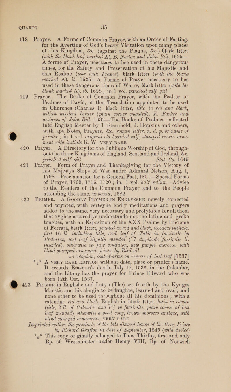 418 Prayer. A Forme of Common Prayer, with an Order of Fasting, for the Averting of God’s heavy Visitation upon many places of this Kingdom, &amp;c. (against the Plague, &amp;c.) black letter (with the blank leaf marked A), B. Norton and John Bill, 1625— A forme of Prayer, necessary to bee used in these dangerous times, for the Safety and Preservation of his Majestie and this Realme (war with France), black Vetter (with the blank marked A), 1b. 1626—A Forme of Prayer necessary to bee used in these dangerous times of Warre, black letter (with the blank marked A), 1b. 1628 ; in 1 vol. panelled calf gilt 419 Prayer. The Booke of Common Prayer, with the Psalter or Psalmes of David, of that Translation appointed to be used in Churches (Charles I), black letter, ttle in red and black, within woodcut border (plain corner mended), Kk. Barker and assignes of John Bill, 1632—The Booke of Psalmes, collected into English Meeter by T. Sternhold, J. Hopkins and others, ; with apt Notes, Prayers, &amp;c. roman letter, n. d. p. or name of t printer ; in 1 vol. original old boarded calf, stamped centre orna- ment with imtials R. W. VERY RARE 420 Prayer. A Directory for the Publique Worship of God, through- out the three Kingdoms of England, Scotland and Ireland, &amp;c. panelled calf gult Stat. Co. 1645 421 Prayer. Form of Prayer and Thanksgiving for the Victory of his Majestys Ships of War under Admiral Nelson, Aug. 1, 1798—Proclamation for a General Fast, 1801—Special Forms of Prayer, 1709, 1716, 1720; in. 1 vol. half vellum—Advice to the Readers of the Common Prayer and to the People attending the same, unbound, 1682 422 PrimeR. A GOODLY PRYMER IN ENGLYSSHE newely corrected and prynted, with certeyne godly meditations and prayers added to the same, very necessary and profytable for all them that ryghte assuredlye understande not the latine and greke tongues, with an Exposition of the XXX Psalme by Hierome of Ferrara, black letter, printed in red and black, woodcut imtials, first 16 Ul. including title, and leaf of Table in facsimale by Pretorius, last leaf shohtly mended (17 duplicate facsimile 11. inserted), otherwise in fair condition, new purple morocco, with blind stamped ornament, joints, by Birdsall no colophon, coat-of-arms on reverse of last leaf [1537] *,* A VERY RARE EDITION without date, place or printer’s name. It records Erasmus’s death, July 12, 1536, in the Calendar, and the Litany has the prayer for Prince Edward who was born 12th Oct. 1537. ~@ 423 PRIMER in Englishe and Latyn (The) set foorth by the Kynges . Maestie and his clergie to be taughte, learned and read; and none other to be used throughout all his dominions ; with a calendar, red and black, English in black letter, latin in roman (title, 2 Ul. of Calendar and Vj in facsimile, plain corner of last leaf mended) otherwise a good copy, brown morocco antique, with blind stamped ornaments, VERY RARE Imprinted within the precincts of the late disused house of the Grey Friers by Richard Grafton V1 date of September, 1545 (with device) *,* This copy originally belonged to Thos. Thirlby, first and only Bp. of Westminster under Henry VIII, Bp. of Norwich