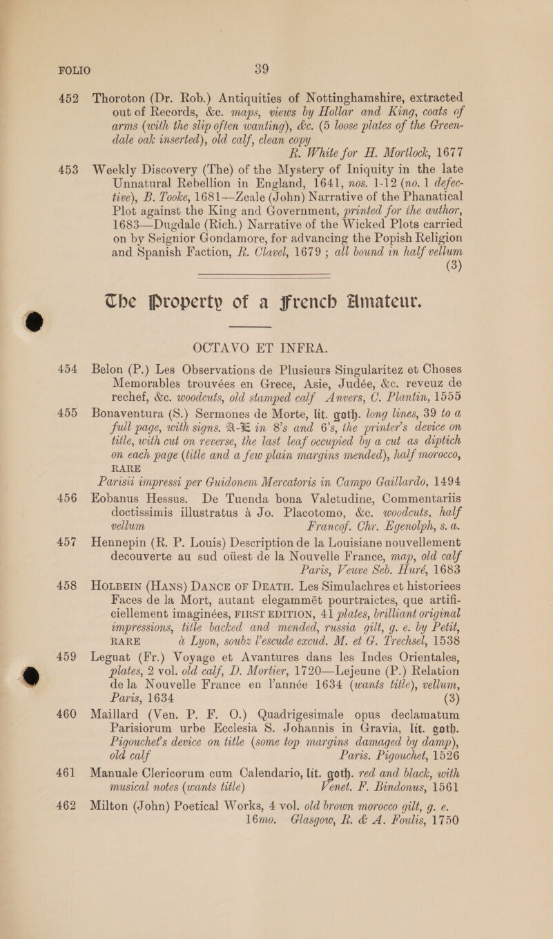 452 Thoroton (Dr. Rob.) Antiquities of Nottinghamshire, extracted out of Records, &amp;c. maps, views by Hollar and King, coats of arms (with the slip often wanting), &amp;c. (5 loose plates of the Green- dale oak inserted), old calf, clean copy R. White for H. Mortlock, 1677 453 Weekly Discovery (The) of the Mystery of Iniquity in the late Unnatural Rebellion in England, 1641, nos. 1-12 (no. 1 defec- tive), B. Tooke, 1681—Zeale (John) Narrative of the Phanatical Plot against the King and Government, printed for the author, 1683—Duedale (Rich.) Narrative of the Wicked Plots carried on by Seignior Gondamore, for advancing the Popish Religion and Spanish Faction, R. Clavel, 1679 ; all bound in half 3  The Property of a French Hmateur.  OCTAVO ET INFRA. 454 Belon (P.) Les Observations de Plusieurs Singularitez et Choses Memorables trouvées en Grece, Asie, Judée, &amp;c. reveuz de rechef, &amp;c. woodcuts, old stamped calf Anvers, C. Plantin, 1555 455 Bonaventura (S.) Sermones de Morte, lit. goth. long lines, 39 to a full page, with signs. A-% in 8's and 6’s, the printer's device on title, with cut on reverse, the last leaf occupied by a cut as diptich on each page (title and a few plain margins mended), half morocco, RARE Parisw impressi per Guidonem Mercatoris in Campo Gaillardo, 1494 456 Hobanus Hessus. De Tuenda bona Valetudine, Commentariis doctissimis illustratus 4 Jo. Placotomo, &amp;c. woodcuts, half vellum Francof. Chr. Egenolph, s. a. 457 Hennepin (R. P. Louis) Description de la Louisiane nouvellement decouverte au sud oiiest de la Nouvelle France, map, old calf Paris, Veuve Seb. Huré, 1683 458 HOoOLBEIN (HANS) DANCE OF DEATH. Les Simulachres et historiees Faces de la Mort, autant elegammét pourtraictes, que artifi- ciellement imaginées, FIRST EDITION, 41 plates, brilliant original ampressions, title backed and mended, russia gilt, g. e. by Petit, RARE a Lyon, soubz Vescude eacud. M. et G. Trechsel, 1538 459 Leguat (Fr.) Voyage et Avantures dans les Indes Orientales, plates, 2 vol. old calf, D. Mortier, 1720—Lejeune (P.) Relation dela Nouvelle France en lannée 1634 (wants title), vellum, Paris, 1634 (3) 460 Maillard (Ven. P. F. O.) Quadrigesimale opus declamatum Parisiorum urbe Keclesia 8S. Johannis in Gravia, lit. goth. Pigouchet’s device on title (some top margins damaged by damp), old calf Paris. Pigouchet, 1526 461 Manuale Clericorum cum Calendario, lit. goth. red and black, with musical notes (wants title) Venet. F. Bindonus, 1561 462 Milton (John) Poetical Works, 4 vol. old brown morocco gilt, g. e. lémo. Glasgow, R. &amp; A. Foulis, 1750