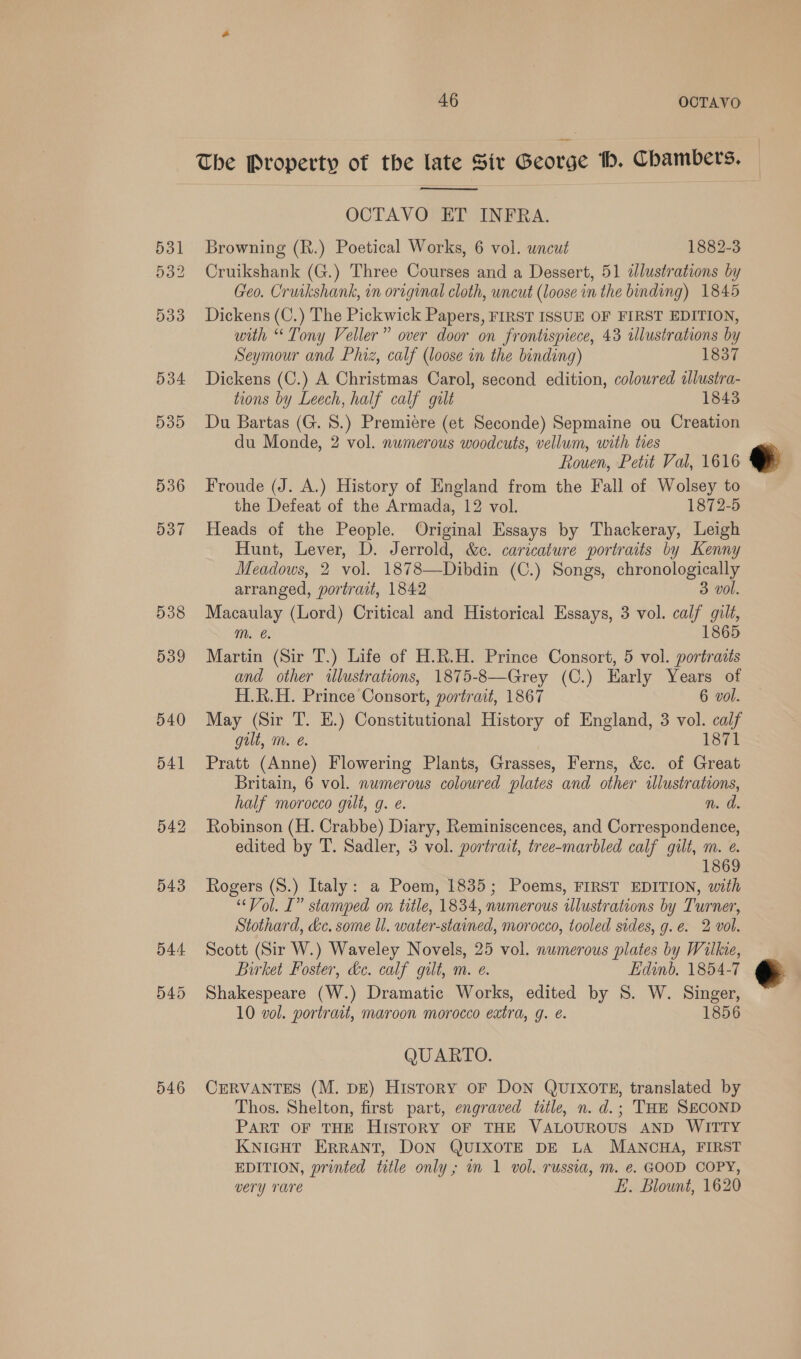 The Property of the late Siv George Hb. Chambers.  OCTAVO ET INFRA. 531 Browning (R.) Poetical Works, 6 vol. uncut 1882-3 532 Cruikshank (G.) Three Courses and a Dessert, 51 dlustrations by Geo. Cruikshank, in original cloth, uncut (loose in the binding) 1845 533 Dickens (C.) The Pickwick Papers, FIRST ISSUE OF FIRST EDITION, with “Tony Veller” over door on frontispiece, 43 ilustrations by Seymour and Phiz, calf (loose in the binding) 1837 534 Dickens (C.) A Christmas Carol, second edition, coloured ilustra- tions by Leech, half calf gilt 1843 535 Du Bartas (G. 8.) Premiere (et Seconde) Sepmaine ou Creation du Monde, 2 vol. numerous woodcuts, vellum, with ties Rouen, Petit Val, 1616 536 Froude (J. A.) History of England from the Fall of Wolsey to the Defeat of the Armada, 12 vol. 1872-5 537 Heads of the People. Original Essays by Thackeray, Leigh Hunt, Lever, D. Jerrold, &amp;c. caricature portraits by Kenny Meadows, 2 vol. 1878—Dibdin (C.) Songs, chronologically  arranged, portrait, 1842 3 vol. 538 Macaulay (Lord) Critical and Historical Essays, 3 vol. calf gilt, m. e. 1865 539 Martin (Sir T.) Life of H.R.H. Prince Consort, 5 vol. portraits and other illustrations, 1875-8—Grey (C.) Early Years of H.R.H. Prince Consort, portrait, 1867 6 vol. 540 May (Sir T. H.) Constitutional History of England, 3 vol. calf gilt, m. 1871 541 Pratt (Anne) Flowering Plants, Grasses, Ferns, &amp;c. of Great Britain, 6 vol. numerous coloured plates and other illustrations, half morocco gilt, g. e. n. a 542 Robinson (H. Crabbe) Diary, Reminiscences, and Correspondence, edited by T. Sadler, 3 vol. portrait, tree-marbled calf gilt, m. e. 1869 543 Rogers (S.) Italy: a Poem, 1835; Poems, FIRST EDITION, with “Vol. [” stamped on title, 1834, numerous ilustrations by Turner, Stothard, &amp;c. some ll. water-stained, morocco, tooled sides, g.e. 2 vol. 544 Scott (Sir W.) Waveley Novels, 25 vol. numerous plates by Wilkie,  Birket Foster, &amp;e. calf gilt, m. e. Edinb, 1854-7 545 Shakespeare (W.) Dramatic Works, edited by 8. W. Singer, 10 vol. portrait, maroon morocco extra, g. e. 1856 QUARTO. 546 CERVANTES (M. DE) History OF DON QUIXOTE, translated by Thos. Shelton, first part, engraved tile, n. d.; THE SECOND PART OF THE HISTORY OF THE VALOUROUS AND WITTY KNIGHT ERRANT, DON QUIXOTE DE LA MANCHA, FIRST EDITION, printed title only; im 1 vol. russia, m. @. GOOD COPY, very Tare EL. Blount, 1620