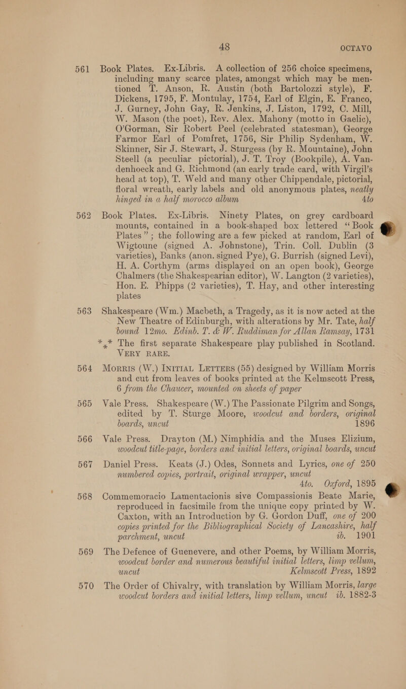 561 562 563 564 565 566 567 568 569 570 48 OCTAVO Book Plates. Ex-Libris. A collection of 256 choice specimens, including many scarce plates, amongst which may be men- tioned T. Anson, R. Austin (both Bartolozzi style), F. Dickens, 1795, F. Montulay, 1754, Earl of Elgin, E. Franco, J. Gurney, John Gay, R. Jenkins, J. Liston, 1792, C. Mill, W. Mason (the poet), Rev. Alex. Mahony (motto in Gaelic), O’Gorman, Sir Robert Peel (celebrated statesman), George Farmor Earl of Pomfret, 1756, Sir Philip Sydenham, W. Skinner, Sir J. Stewart, J. Sturgess (by R. Mountaine), John Steell (a peculiar pictorial), J. T. Troy (Bookpile), A. Van- denhoeck and G. Richmond (an early trade card, with Virgil’s head at top), T. Weld and many other Chippendale, pictorial, floral wreath, early labels and old anonymous plates, neatly hinged in a half morocco album Ato Book Plates. Ex-Libris. Ninety Plates, on grey cardboard mounts, contained in a book-shaped box lettered ‘‘ Book Plates” ; the following are a few picked at random, Earl of Wigtoune (signed A. Johnstone), Trin. Coll. Dublin (3 varieties), Banks (anon. signed Pye), G. Burrish (signed Levi), H. A. Corthym (arms displayed on an open book), George Chalmers (the Shakespearian editor), W. Langton (2 varieties), Hon. E. Phipps (2 varieties), T. Hay, and other interesting plates Shakespeare (Wm.) Macbeth, a Tragedy, as it is now acted at the New Theatre of Edinburgh, with alterations by Mr. Tate, half bound 12m0. Edinb. T. &amp;d W. Ruddiman for Allan Ramsay, 1731 *,* The first separate Shakespeare play published in Scotland. VERY RARE. Morris (W.) [nrt1aAL LETTERS (55) designed by William Morris and cut from leaves of books printed at the Kelmscott Press, 6 from the Chaucer, mounted on sheets of paper Vale Press. Shakespeare (W.) The Passionate Pilgrim and Songs, edited by T. Sturge Moore, woodcut and borders, original boards, uncut 1896 Vale Press. Drayton (M.) Nimphidia and the Muses Elizium, woodcut title-page, borders and initial letters, original boards, uncut Daniel Press. Keats (J.) Odes, Sonnets and Lyrics, one of 250 numbered copies, portrait, original wrapper, uncut Ato. Oaford, 1895 Commemoracio Lamentacionis sive Compassionis Beate Marie, reproduced in facsimile from the unique copy printed by W. Caxton, with an Introduction by G. Gordon Duff, one of 200 copies printed for the Bibliographical Society of Lancashire, half parchment, uncut ab. 1901 The Defence of Guenevere, and other Poems, by William Morris, woodcut border and numerous beautiful initial letters, limp vellum, uncut Kelmscott Press, 1892 The Order of Chivalry, with translation by William Morris, large woodcut borders and initial letters, limp vellum, uncut 1b. 1882-3  