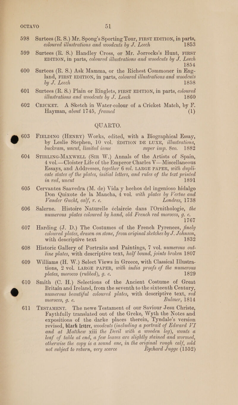 600 601 602 604 605 606 607 608 609 coloured alustrations and woodcuts by J. Leech 1853 EDITION, in parts, coloured illustrations and woodcuts by J. Leech ; 1854 Surtees (R. 8.) Ask Mamma, or the Richest Commoner in Eng- land, FIRST EDITION, in parts, coloured illustrations and woodcuts by J. Leech 1858 Surtees (R. 8S.) Plain or Ringlets, FIRST EDITION, in parts, coloured illustrations and woodcuts by J. Leech 1860 CRICKET. <A Sketch in Water-colour of a Cricket Match, by F. Hayman, about 1745, framed (1) QUARTO. FIELDING (HENRY) Works, edited, with a Biographical Essay, by Leslie Stephen, 10 vol. EDITION DE LUXE, illustrations, buckram, uncut, limited issue super imp. 8vo. 1882 STIRLING-MAXWELL (Str W.) Annals of the Artists of Spain, 4 vol.—Cloister Life of the Emperor Charles V— Miscellaneous Essays, and Addresses, together 6 vol. LARGE PAPER, with dupli- cate states of the plates, initial letters, and rules of the teat printed in red, uncut 1891 Cervantes Saavedra (M. de) Vida y hechos del ingenioso hidalgo Don Quixote de la Mancha, 4 vol. with plates by Vertue and Vander Gucht, calf, 7. ¢. Londres, 1738 Salerne. Histoire Naturelle éclaircie dans l’Ornithologie, the numerous plates coloured by hand, old French red morocco, g. e. Ei OL Harding (J. D.) The Costumes of the French Pyrenees, finely coloured plates, drawn on stone, from original sketches by J. Johnson, with descriptive text 1832 Historic Gallery of Portraits and Paintings, 7 vol. numerous out- line plates, with descriptive text, half bound, joints broken 1807 Williams (H. W.) Select Views in Greece, with Classical Illustra- tions, 2 vol. LARGE PAPER, with india proofs of the numerous plates, morocco (rubbed), g. é. 1829 Smith (C. H.) Selections of the Ancient Costume of Great Britain and Ireland, from the seventh to the sixteenth Century, numerous beautiful coloured plates, with descriptive text, red MOrocco, g. é. Bulmer, 1814 TESTAMENT. The newe Testament of our Saviour Jesu Christe, Faythfully translated out of the Greke, Wyth the Notes and expositions of the darke places therein, Tyndale’s version revised, black letter, woodcuts (including a portrait of Edward VI and at Matthew xiii the Devil with a wooden leg), wants a leaf of table at end, a few leaves are slightly stained and wormed, otherwise the copy is a sound one, in the original rough calf, sold not subject to return, very scarce fiychard Jugge (1552)