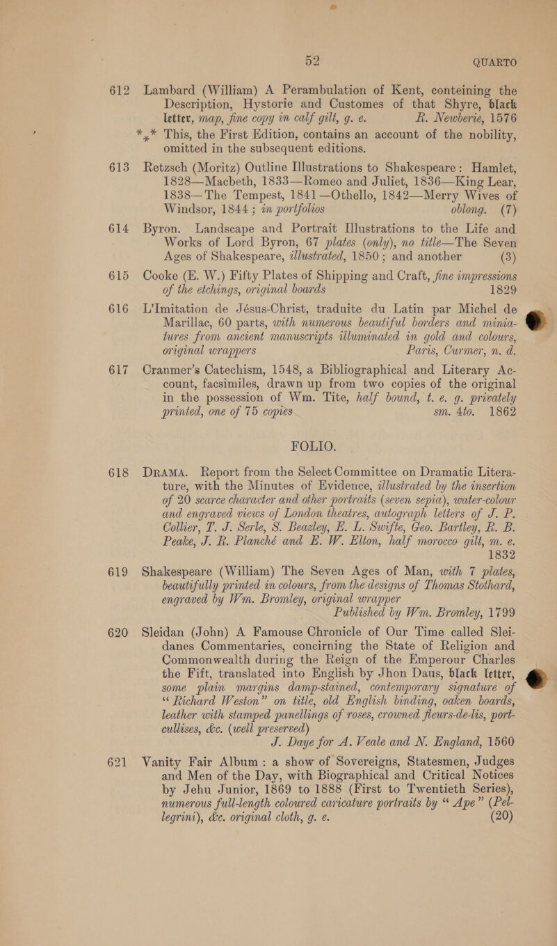 612 Lambard (William) A Perambulation of Kent, conteining the Description, Hystorie and Customes of that Shyre, black letter, map, fine copy m calf gilt, g. e. f. Newberie, 1576 */* This, the First Edition, contains an account of the nobility, omitted in the subsequent editions. 613 Retzsch (Moritz) Outline Illustrations to Shakespeare: Hamlet, 1828— Macbeth, 1833—Romeo and Juliet, 1836—King Lear, 1838— The Tempest, 1841 —Othello, 1842—Merry Wives of Windsor, 1844 ; an portfolios oblong. (7) 614 Byron. Landscape and Portrait Illustrations to the Life and Works of Lord Byron, 67 plates (only), no title—The Seven Ages of Shakespeare, dJlustrated, 1850; and another (3) 615 Cooke (E. W.) Fifty Plates of Shipping and Craft, fine impressions of the etchings, original boards 1829 616 LImitation de Jésus-Christ, traduite du Latin par Michel de Marillac, 60 parts, with numerous beautiful borders and minia- tures from ancient manuscripts wluminated in gold and colours, original wrappers Paris, Curmer, n. d.  617 Cranmer’s Catechism, 1548, a Bibliographical and Literary Ac- count, facsimiles, drawn up from two copies of the original in the possession of Wm. Tite, half bound, t. e. g. privately printed, one of 75 copies sm. 4to. 1862 FOLIO. 618 Drama. Report from the Select Committee on Dramatic Litera- ture, with the Minutes of Evidence, illustrated by the insertion of 20 scarce character and other portraits (seven sepia), water-colour and engraved views of London theatres, autograph letters of J. P. Collier, T. J. Serle, S. Beazley, EH. L. Swifte, Geo. Bartley, R. B. Peake, J. R. Planché and E£. W. Elion, half morocco gilt, m. e. 1832 619 Shakespeare (William) The Seven Ages of Man, with 7 plates, beautifully printed in colours, from the designs of Thomas Stothard, engraved by Wm. Bromley, original wrapper Published by Wm. Bromley, 1799 620 Sleidan (John) A Famouse Chronicle of Our Time called Slei- danes Commentaries, concirning the State of Religion and Commonwealth during the Reign of the Emperour Charles the Fift, translated into English by Jhon Daus, black Ietter, e some plain margins damp-stained, contemporary signature of “ Richard Weston” on title, old English binding, oaken boards, leather with stamped panellings of roses, crowned flewrs-de-lis, port- cullises, dc. (well preserved) J. Daye for A. Veale and N. England, 1560 621 Vanity Fair Album: a show of Sovereigns, Statesmen, Judges and Men of the Day, with Biographical and Critical Notices by Jehu Junior, 1869 to 1888 (First to Twentieth Series), numerous full-length coloured caricature portraits by “ Ape” (Pel- legrini), kc. original cloth, g. ¢. (20) 