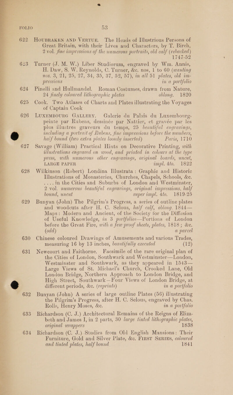  ae ea Peas, ea, eS ee r - he i erra §28 629 630 631 632 633 634 53 HOUBRAKEN AND VERTUE. The Heads of Illustrious Persons of Great Britain, with their Lives and Characters, by T. Birch, 2 vol. fine impressions of the numerous portraits, old calf (rebacked) , 1747-52 Turner (J. M. W.) Liber Studiorum, engraved by Wm. Annis, H. Daw, 8. W. Reynolds, C. Turner, &amp;c. nos, 1 to 60 (wanting nos. 3, 21, 25, 27, 34, 35, 37, 52, 57), an all 51 plates, old im- pressions in a portfolio Pinelli and Hullmandel. Roman Costumes, drawn from Nature, 24 finely coloured lithographic plates oblong. 1820 Cook. T'wo Atlases of Charts and Plates illustrating the Voyages of Captain Cook LUXEMBOURG GALLERY. Galerie du Palais du Luxembourg; peinte par Rubens, dessinée par Nattier, et gravée. par les plus illustres graveurs du temps, 25 beauteful engravings, including a portrait of Rubens, fine impressions before the numbers, half bound (two extra plates loosely inserted) Ler Tih Savage (William) Practical Hints on Decorative Printing, with ulustrations engraved on wood, and printed m colowrs at the type press, with numerous other engravings, original boards, wncut, LARGE PAPER impl. 4to. 1822 Wilkinson (Robert) Londina Illustrata: Graphic and Historic Illustrations of Monasteries, Churches, Chapels, Schools, &amp;c. .. In the Cities and Suburbs of London and Westminster, 2 vol. numerous beautiful engravings, original impressions, half bound, uncut super impl. 4to. 1819-25 Bunyan (John) The Pilgrim’s Progress, a series of outline plates and woodcuts after H. C. Selous, half calf, oblong, 1844— Maps: Modern and Ancient, of the Society for the Diffusion of Useful Knowledge, in 3 portfolios—Portions of London before the Great Fire, with a few proof sheets, plates, 1818; &amp;e. (odd) a parcel Chinese coloured Drawings of Amusements and various Trades, measuring 16 by 13 inches, beautifully executed (12) Newcourt and Faithorne. Facsimile of the rare original plan of the Cities of London, Southwark and Westminster—London, Westminster and Southwark, as they appeared in 1543— Large Views of St. Michael’s Church, Crooked Lane, Old London Bridge, Northern Approach to London Bridge, and High Street, Southwark —Four Views of London Bridge, at different periods, &amp;e. (reprints) Mm a portfolio Bunyan (John) A series of large outline Plates (56) illustrating the Pilgrim’s Progress, after H. C. Selous, engraved by Chas. Rolls, Henry Moses, &amp;e. mm a portfolio Richardson (C. J.) Architectural Remains of the Reigns of Eliza- beth and James I, in 2 parts, 30 large tinted lithographic ee original wrappers 1838 Richardson (C. J.) Studies from Old English Mansions: Their Furniture, a and Silver Plate, &amp;c. FIRST SERIES, coloured and tinted plates, half bownd 1841