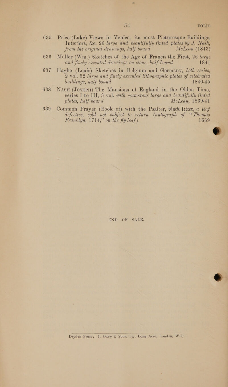 635 636 637 638 639 54 FOLIO Price (Lake) Views in Venice, its most Picturesque Buildings, Interiors, &amp;c. 26 large and beautifully tinted plates by J. Nash, from the original drawings, half bound McLean (1843) Miller (Wm.) Sketches of the Age of Francis the First, 26 large and finely executed drawings on stone, half bound 1841 Haghe (Louis) Sketches in Belgium and Germany, both series, 2 vol. 52 large and finely executed lithographic plates of celebrated buildings, half bound 1840-45 NASH (JOSEPH) The Mansions of England in the Olden Time, series I to III, 3 vol. with numerous large and beautifully tinted plates, half bound McLean, 1839-41 Common Prayer (Book of) with the Psalter, black letter, a leaf defective, sold not subject to return (autograph of ‘ Thomas Franklyn, 1714,” on the fly-leaf ) 1669 END OF SALB.  Dryden Press : J. Davy &amp; Sons, 137) Long Acre, London, W.-C, 