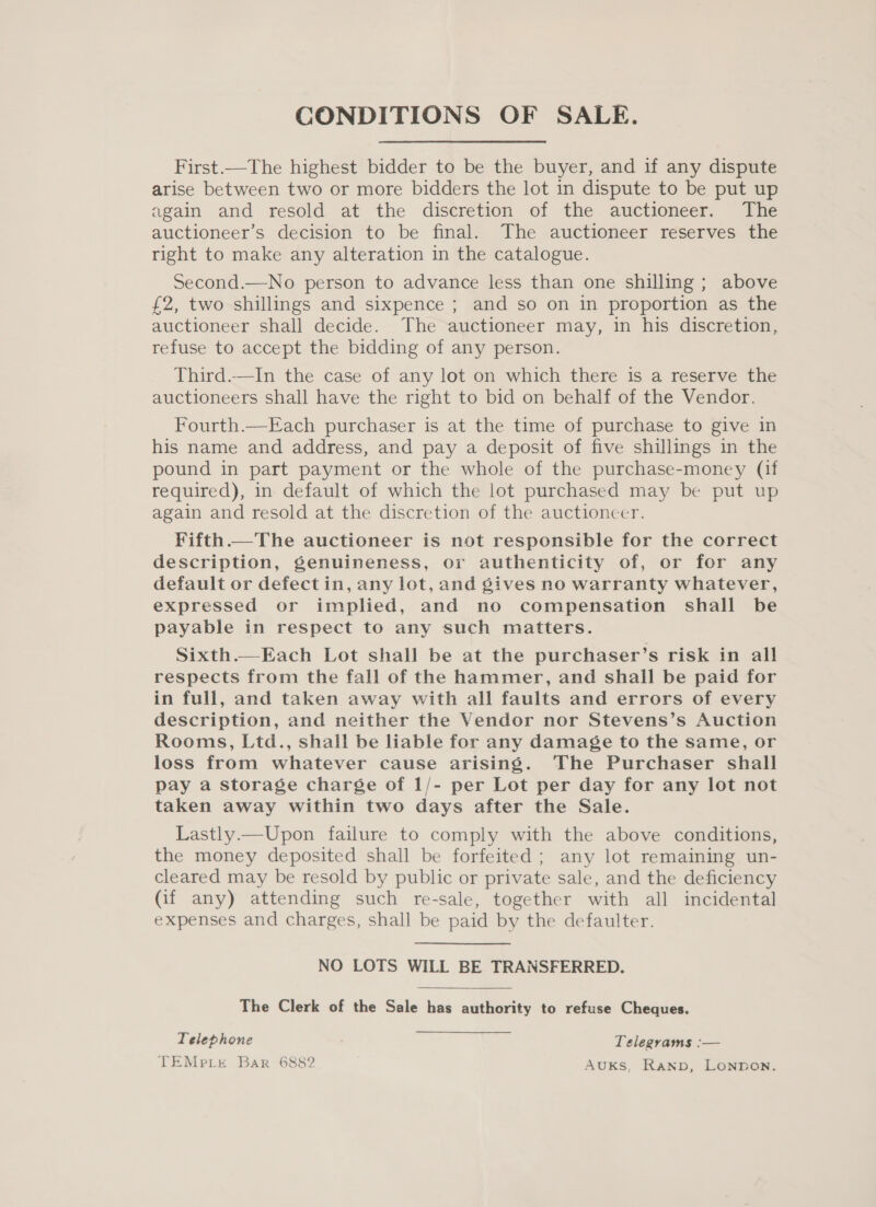 CONDITIONS OF SALE. First.—The highest bidder to be the buyer, and if any dispute arise between two or more bidders the lot in dispute to be put up again and resold at the discretion of the auctioneer. The auctioneer’s decision to be final. The auctioneer reserves the right to make any alteration in the catalogue. Second.—No person to advance less than one shilling ; above £2, two shillings and sixpence ; and so on in proportion as the auctioneer shall decide. The auctioneer may, in his discretion, refuse to accept the bidding of any person. Third.—In the case of any lot on which there is a reserve the auctioneers shall have the right to bid on behalf of the Vendor. Fourth.—Each purchaser is at the time of purchase to give in his name and address, and pay a deposit of five shillings in the pound in part payment or the whole of the purchase-money (if required), in default of which the lot purchased may be put up again and resold at the discretion of the auctioncer. Fifth.—The auctioneer is not responsible for the correct description, genuineness, or authenticity of, or for any default or defect in, any lot, and gives no warranty whatever, expressed or implied, and no compensation shall be payable in respect to any such matters. Sixth.—Each Lot shall be at the purchaser’s risk in all respects from the fall of the hammer, and shall be paid for in full, and taken away with all faults and errors of every description, and neither the Vendor nor Stevens’s Auction Rooms, Ltd., shall be liable for any damage to the same, or loss from whatever cause arising. The Purchaser shall pay a storage charge of 1/- per Lot per day for any lot not taken away within two days after the Sale. Lastly.—Upon failure to comply with the above conditions, the money deposited shall be forfeited; any lot remaining un- cleared may be resold by public or private sale, and the deficiency (if any) attending such re-sale, together with all incidental expenses and charges, shall be paid by the defaulter. NO LOTS WILL BE TRANSFERRED. The Clerk of the Sale has authority to refuse Cheques. Telephone Telegrams :— TEMp.Lr Bar 6882 AUKS, RAND, LONDON.