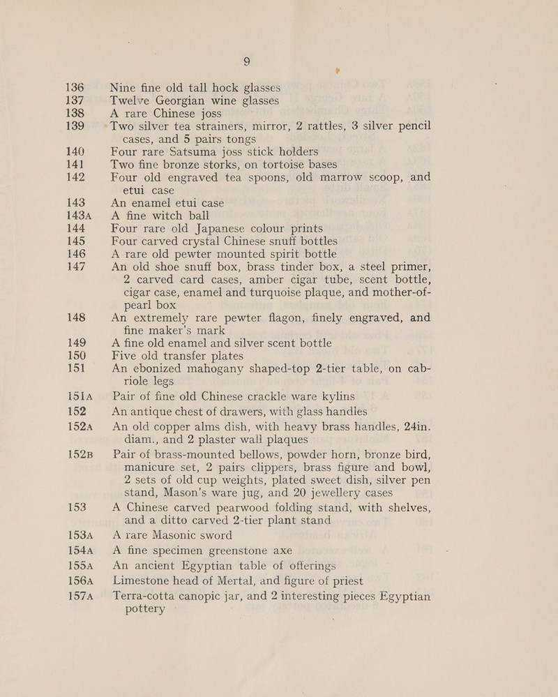 9S Nine fine old tall hock glasses Twelve Georgian wine glasses A rare Chinese joss Two silver tea strainers, mirror, 2 rattles, 3 silver pencil cases, and 5 pairs tongs Four rare Satsuma joss stick holders Two fine bronze storks, on tortoise bases Four old engraved tea spoons, old marrow scoop, and etul case An enamel etui case A fine witch ball Four rare old Japanese colour prints Four carved crystal Chinese snuff bottles A rare old pewter mounted spirit bottle An old shoe snuff box, brass tinder box, a steel primer, 2 carved card cases, amber cigar tube, scent bottle, cigar case, enamel and turquoise plaque, and mother-of- pearl box An extremely rare pewter flagon, finely engraved, and fine maker’s mark A fine old enamel and silver scent bottle Five old transfer plates An ebonized mahogany shaped-top 2-tier table, on cab- riole legs Pair of fine old Chinese crackle ware kylins An antique chest of drawers, with glass handles An old copper alms dish, with heavy brass handles, 24in. diam., and 2 plaster wall plaques Pair of brass-mounted bellows, powder horn, bronze bird, manicure set, 2 pairs clippers, brass figure and bowl, 2 sets of old cup weights, plated sweet dish, silver pen stand, Mason’s ware jug, and 20 jewellery cases A Chinese carved pearwood folding stand, with shelves, and a ditto carved 2-tier plant stand A rare Masonic sword A fine specimen greenstone axe An ancient Egyptian table of offerings Limestone head of Mertal, and figure of priest Terra-cotta canopic jar, and 2 interesting pieces Egyptian pottery —