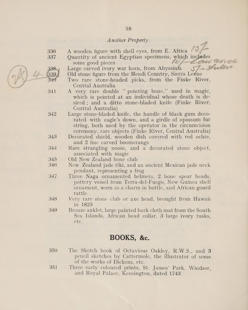 342 343 344 345 346 347 348 349 18 Another Property. | A wooden figure with shell eyes, from E. Africa fb f- ¥ Quantity of ancient Egyptian specimens, which includes Large carved ivory war horn, from Abyssinia SZ. a Cette Old stone figure from the Mendi Country, Sierra Leone Two rare stone-headed picks, from the Finke River, Central Australia A very rare double “ pointing bone,’’ used in magic, which is pointed at an individual whose death is de- sired ; and ‘a ditto stone-bladed knife (Finke River, Central Australia) Large stone-bladed knife, the handle of black gum deco- rated with eagle’s down, and a girdle of opossum fur string, both used by the operator in the circumcision ceremony, rare objects (Finke River, Central Australia) Decorated shield, wooden dish covered with red ochre, and 2 fine carved boomerangs Rare strangling noose, and a decorated stone object, associated with magic Old New Zealand bone club New Zealand jade tiki, and an ancient Mexican jade neck pendant, representing a frog Three Naga ornamented helmeis, 2 bone spear heads, pottery vessel from Terra-del-Fuego, New Guinea shell ornament, worn as a charm in battle, and African gourd rattle Very rare stone club or axe head, brought from Hawaii in 1823 Bronze anklet, large painted bark cloth mat from the South Sea Islands, African bead collar, 3 large ivory tusks, Phe. BOOKS, &amp;c. The Sketch book of Octavious Oakley, R.W.S., and 3 pencil sketches: by Cattermole, the illustrator of some of the works of Dickens, etc. Three early coloured prints, St. James’ Park, Windsor, and Royal Palace, Kensington, dated 1743