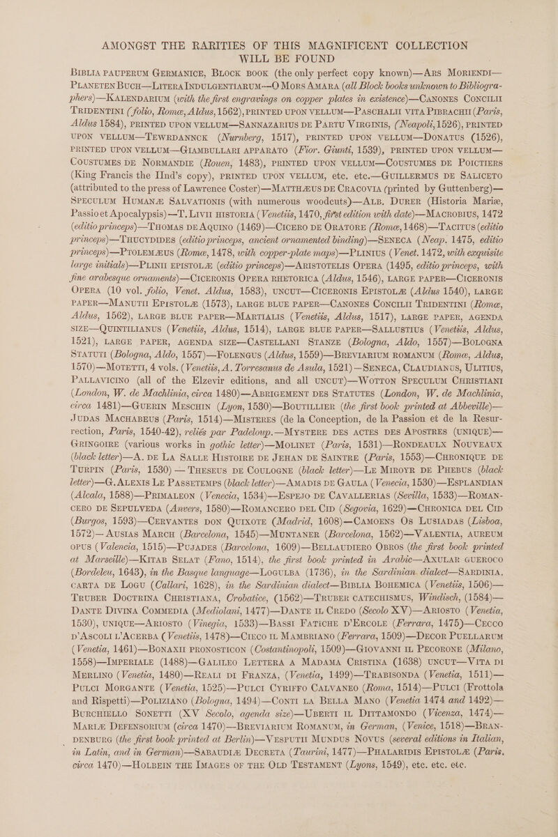 AMONGST THE RARITIES OF THIS MAGNIFICENT COLLECTION WILL BE FOUND : BIBLIA PAUPERUM GERMANICE, BLOCK BOOK (the only perfect copy known)—Ars MoriENDI— PLANETEN BucH—LiITERA INDULGENTIARUM--—O Mors AmAra (all Block books unknown to Bibliogra- phers)—KALENDARIUM (with the first engravings on copper plates in existence) —CANONES CONCILIE TRIDENTINI (folio, Rome, Aldus, 1562), PRINTED UPON VELLUM—PASCHALII VITA PIBRACHII (Paris, Aldus 1584), PRINTED UPON VELLUM—SANNAZARIUS DE PArtu Viraints, (Neapoli, 1526), PRINTED UPON VELLUM—TEWRDANNCK (Nurnberg, 1517), PRINTED UPON VELLUM—Donatus (1526), PRINTED UPON VELLUM—GIAMBULLARI APPARATO (tor, Giunti, 1539), PRINTED UPON VELLUM— COUSTUMES DE NoRMANDIE (Rowen, 1483), PRINTED UPON VELLUM—COoUSTUMES DE POICTIERS (King Francis the IInd’s copy), PRINTED UPON VELLUM, etc. etc.—GUILLERMUS DE SALICETO (attributed to the press of Lawrence Coster) —MATTH AUS DE CRACOVIA (printed by Guttenberg) — SPECULUM HUMAN SALVATIONIS (with numerous woodcuts)—ALB. DuRER (Historia Marie, Passio et Apocalypsis)—T. Livit HisTorta ( Venetits, 1470, first edition with date) —MAcrosivs, 1472 (editio princeps) THOMAS DE AQUINO (1469)—-CICERO DE ORATORE (Rome, 1468)—Tacitus (editto princeps)—THUCYDIDES (editio princeps, ancient ornamented binding) —SENECA (Neap. 1475, editio princeps)—PTOLEM BUS (Rome, 1478, with copper-plate maps) —PLINtws (Venet. 1472, with exquisite large imtials)—PLINU EPISTOLA (editio princeps)—ARISTOTELIS OPERA (1495, editio princeps, with Jine arabesque ornaments)—CICERONIS OPERA RHETORICA (Aldus, 1546), LARGE PAPER—CICERONIS OPERA (10 vol. folio, Venet. Aldus, 1583), uNcur—CIcERONIS EPisToL@ (Aldus 1540), LARGE PAPER—ManvtTil EprstoLa@ (1573), LARGE BLUE PAPER—CANONES CoNCILII TRIDENTINI (Rome, Aldus, 1562), LARGE BLUE PAPER—MARTIALIS (Venetiis, Aldus, 1517), LARGE PAPER, AGENDA SIZE—QUINTILIANUS (Venetiis, Aldus, 1514), LARGE BLUE PAPER—SALLUSTIUs (Venetiis, Aldus, 1521), LARGE PAPER, AGENDA SIZE—CASTELLANI STANZE (Bologna, Aldo, 1557)—BoLoena STATUTI (Bologna, Aldo, 1557)—Fo.Eenaqus (Aldus, 1559)—BREVIARIUM ROMANUM (Rome, Aldus, 1570)—Morerti, 4 vols. ( Venetits, A. Torresanus de Asula, 1521) -SmNECA, CLAUDIANUS, ULITIUS, PALLAVICINO (all of the Elzevir editions, and all uncuT)—Worron SPEcuLUM CHRISTIANI (London, W. de Machlinia, circa 1480) —ABRIGEMENT DES STATUTES (London, W. de Machlinia, circa 1481)—GueERIN Mescuin (Lyon, 1530)—BovutILLiER (the first book printed at Abbeville)— JUDAS MacHABeus (Paris, 1514)—MistEreEs (de la Conception, de la Passion et de la Resur- rection, Parts, 1540-42), reliés par Padeloup.—MYSTERE DES ACTES DES APOSTRES (UNIQUE)— GRINGOIRE (various works in gothic letter)—Mo.tnet (Paris, 1531)—RoNDEAULX NoUVEAUX (black letter)—A. DE LA SALLE HisTOIRE DE JEHAN DE SAINTRE (Paris, 1553)—CHRONIQUE DE Turpin (Paris, 1530) — Tueseus DE CouLoGne (black letter)—LE MiroyR DE PHEBUS (black letter) —G. ALEXIS Le PAssetremps (black letter) AMADIS DE GAULA ( Venecia, 1530)—HsPLANDIAN (Alcala, 1588)—PRIMALEON (Venecia, 1534)—EsprEso DE CAVALLERIAS (Sevil/a, 1533)—Roman- CERO DE SEPULVEDA (Anvers, 1580)—ROMANCERO DEL Crp (Segovia, 1629)—CHRONICA DEL CID ~ (Burgos, 1593)—CERVANTES DON QurxoTE (Madrid, 1608)—Camorens Os LustapAs (Lisboa, 1572)— Austas Marcu (Barcelona, 1545)—MunNTANER (Barcelona, 1562)—VALENTIA, AUREUM oPuUS (Valencia, 1515)—Pusanes (Barcelona, 1609)—BELLAUDIERO OBROS (the first book printed at Marseille)-—KitaB Seat (Fano, 1514), the jirst book printed in Arabic—AXULAR GUEROCO (Bordeleu, 1643), in the Basque language—LOoGULBA (1736), in the Sardinian. dialect—SARDInNIA. CARTA DE Loau (Callari, 1628), in the Sardinian dialect—Br1Bu1A BOHEMICA (Venetiis, 1506)— Trouser Docrrina CuRIsTIANA, Crobatice, (1562)—TRUBER CATECHISMUS, Weindisch, (1584)— DanTE Divina ComMepiIA (Mediolani, 1477)—DaAnTE iL CREDO (Secolo XV)—ARriostTo (Venetia, 1530), UNIQUE—ARIOSTO (Vinegia, 1533)—BAsst FaTicHE D’ERCOLE (Ferrara, 1475)—CrEcco Dp’ ASCOLI L’ACERBA (Venetits, 1478)—CtEco 11 MAMBRIANO (Ferrara, 1509) —DECcOR PUELLARUM (Venetia, 1461) —BoNAXII PRONOSTICON (Costantinopoli, 1509) —GIOVANNI IL PECORONE (Milano, 1558)—IMPERIALE (1488)—GaALILEO LeTTeERA A MADAMA CrisTiINa (1638) UNCUT—VITA D1 MERLINO (Venetia, 1480)—Reati pi FrAnNzA, (Venetia, 1499)—TRaABisonpa (Venetia, 1511)— Putct MorGAnre (Venetia, 1525)—Puucr Cyrirro CALVANEO (Roma, 1514)—Putcti (Frottola and Rispetti)—Po.iz1ano (Bologna, 1494)—Conti ta BELLA Mano (Venetia 1474 and 1492)— BURCHIELLO SoNETTI (XV Secolo, agenda size)—UBERTI 1L DitraMonDo (Vicenza, 1474)— Maria&amp; DEFENSORIUM (circa 1470)—BrEVIARIUM ROMANUM, in German, (Venice, 1518)—BrAn- _ DENBURG (the first book printed at Berlin) —VeEsruTu Munpus Novus (several editions in Italian, in Latin, and in German)—SaBavupia DeEcRETA (Taurint, 1477) —PHALARIDIS EPIsTOLA (Paris. circa 1470) —HOoLBEIN THE IMAGES OF THE OLD 'TESTAMENT (Lyons, 1549), etc. etc. etc.