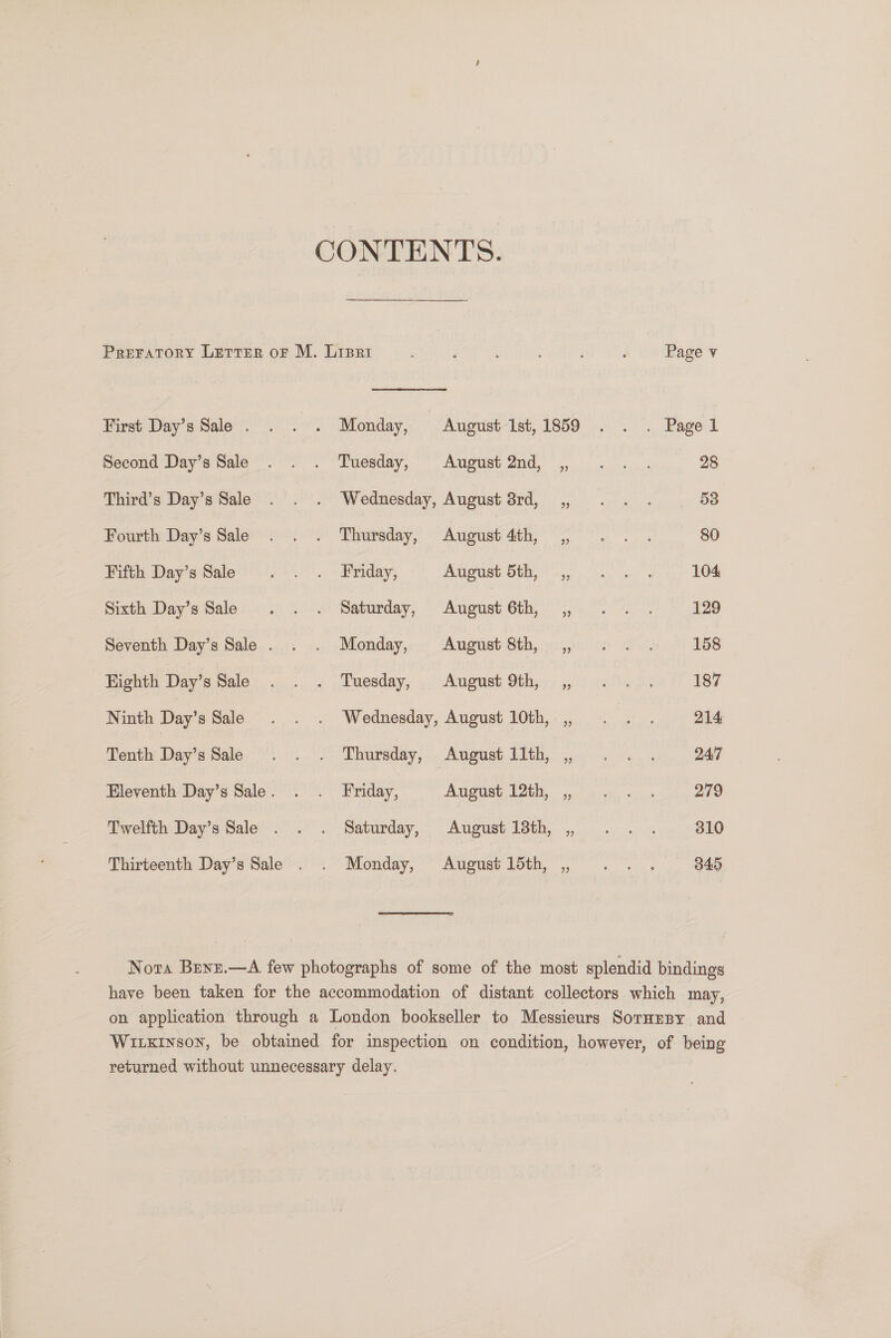 CONTENTS. Preratory Letter oF M. Liprt : : ; d Page v First Day’s Sale . . . . Monday, August-Ist,1859 . . . Pagel Second Day’s Sale . . . Tuesday, August 2nd, _,, 28 Third’s Day’s Sale . . . Wednesday, August 8rd, ,, . . . 53 Fourth Day's Sale ° .°. Thursday, August 4th, . °°... 80 Fifth Day’s Sale yee. 2iriday. AUSUSt Ob ess lo, yey 104 Sixth Day’s Sale . . . Saturday, Adin Ctl me io ee 129 Seventh Day’s Sale . . . Monday, August 8th, , ... 158 Highth Day’s Sale . . . Tuesday, .. August 9th, ,, 0... . 187 Ninth Day’s Sale . . . Wednesday, August 10th, ,, . . . 214 Tentht Dayissale @. \ &lt;° Thursday, | August LIth,. 45:0. 4. 247 Eleventh Day’s Sale. . . Friday, Aueusth Ith, Fu. «..- 279 Twelfth Day’s Sale . . . Saturday, August 13th, , .. . 310 Thirteenth Day’s Sale . . Monday, August15th, , .. . 345 Nora Brwz.—A few photographs of some of the most splendid bindings have been taken for the accommodation of distant collectors which may, on application through a London bookseller to Messieurs SorHrpy and Witxinson, be obtained for inspection on condition, however, of being returned without unnecessary delay.