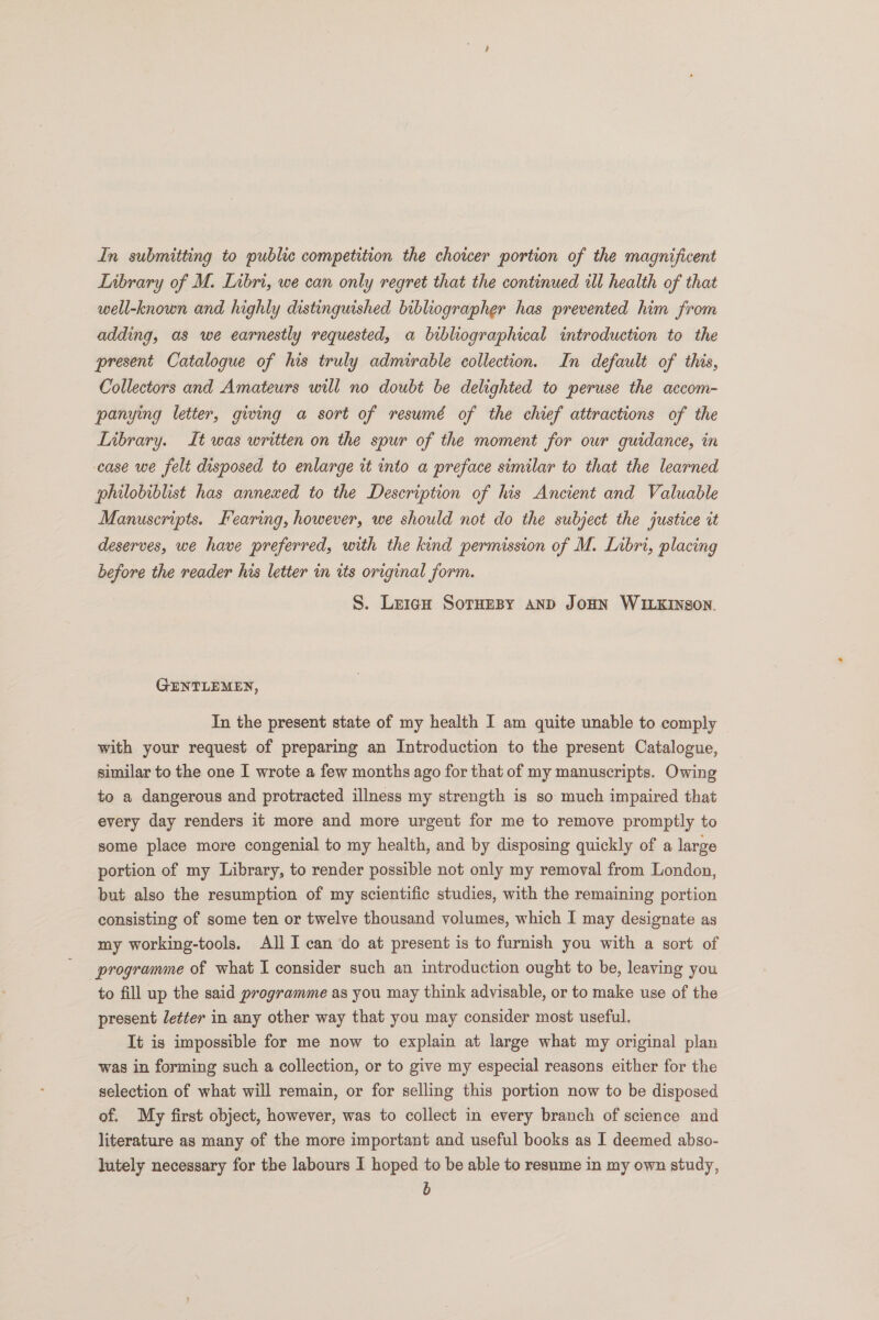 Library of M. Libri, we can only regret that the continued ill health of that well-known and highly distinguished bibliographer has prevented him from adding, as we earnestly requested, a bibliographical introduction to the present Catalogue of his truly admirable collection. In default of this, Collectors and Amateurs will no doubt be delighted to peruse the accom- panying letter, giwing a sort of resumé of the chief attractions of the Library. It was written on the spur of the moment for our guidance, in case we felt disposed to enlarge it into a preface similar to that the learned philobiblist has annexed to the Description of his Ancient and Valuable Manuscripts. Fearing, however, we should not do the subject the justice it deserves, we have preferred, with the kind permission of M. Libri, placing before the reader his letter in tts original form. S. Leig¢H SorTHEBY AND JOHN WILKINSON. GENTLEMEN, In the present state of my health I am quite unable to comply with your request of preparing an Introduction to the present Catalogue, similar to the one I wrote a few months ago for that of my manuscripts. Owing to a dangerous and protracted illness my strength is so much impaired that every day renders it more and more urgent for me to remove promptly to some place more congenial to my health, and by disposing quickly of a large portion of my Library, to render possible not only my removal from London, but also the resumption of my scientific studies, with the remaining portion consisting of some ten or twelve thousand volumes, which I may designate as my working-tools. Ali I can do at present is to furnish you with a sort of programme of what I consider such an introduction ought to be, leaving you to fill up the said programme as you may think advisable, or to make use of the present letter in any other way that you may consider most useful. It is impossible for me now to explain at large what my original plan was in forming such a collection, or to give my especial reasons either for the selection of what will remain, or for selling this portion now to be disposed of. My first object, however, was to collect in every branch of science and literature as many of the more important and useful books as I deemed abso- lutely necessary for the labours I hoped to be able to resume in my own study, b