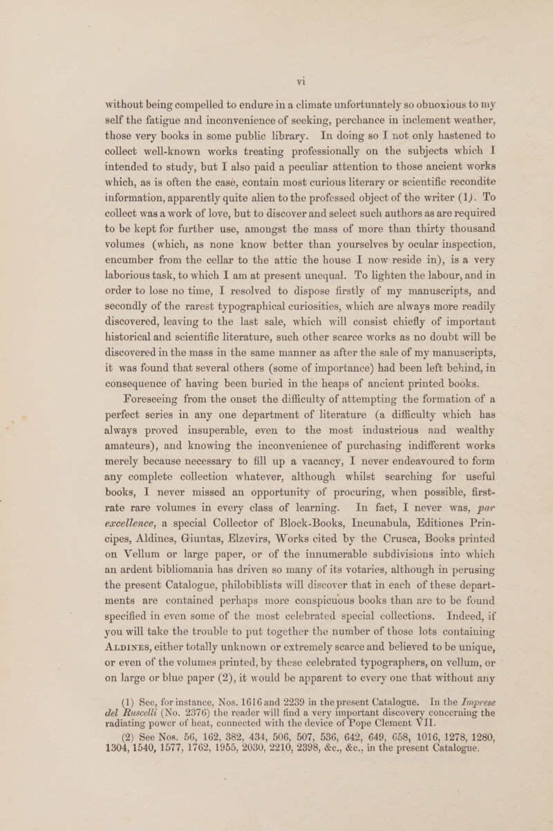 without being compelled to endure in a climate unfortunately so obnoxious to my self the fatigue and inconvenience of seeking, perchance in inclement weather, those very books in some public library. In doing so I not only hastened to collect well-known works treating professionally on the subjects which I intended to study, but I also paid a peculiar attention to those ancient works which, as is often the case, contain most curious literary or scientific recondite information, apparently quite alien to the professed object of the writer (1). To collect was a work of love, but to discover and select such authors as are required to be kept for further use, amongst the mass of more than thirty thousand volumes (which, as none know better than yourselves by ocular inspection, encumber from the cellar to the attic the house I now reside in), is a very laborious task, to which I am at present unequal. To lighten the labour, and in order to lose no time, I resolved to dispose firstly of my manuscripts, and secondly of the rarest typographical curiosities, which are always more readily discovered, leaving to the last sale, which will consist chiefly of important historical and scientific literature, such other scarce works as no doubt will be discovered in the mass in the same manner as after the sale of my manuscripts, it was found that several others (some of importance) had been left behind, in consequence of having been buried in the heaps of ancient printed books. Foreseeing from the onset the difficulty of attempting the formation of a perfect series in any one department of literature (a difficulty which has always proved insuperable, even to the most industrious and wealthy amateurs), and knowing the inconvenience of purchasing indifferent works merely because necessary to fill up a vacancy, I never endeavoured to form any complete collection whatever, although whilst searching for useful books, I never missed an opportunity of procuring, when possible, first- rate rare volumes in every class of learning. In fact, I never was, par excellence, a special Collector of Block-Books, Incunabula, Editiones Prin- cipes, Aldines, Giuntas, Elzevirs, Works cited by the Crusca, Books printed on Vellum or large paper, or of the innumerable subdivisions into which an ardent bibliomania has driven so many of its votaries, although in perusing the present Catalogue, philobiblists will discover that in each of these depart- -ments are contained perhaps more conspicuous books than are to be found specified in even some of the most celebrated special collections. Indeed, if you will take the trouble to put together the number of those lots containing ALpDInzES, either totally unknown or extremely scarce and believed to be unique, or even of the volumes printed, by these celebrated typographers, on vellum, or on large or blue paper (2), it would be apparent to every one that without any (1) See, for instance, Nos. 1616 and 2239 in the present Catalogue. In the Jmprese del Fuscelli (No. 2376) the reader will find a very important discovery concerning the radiating power of heat, connected with the device of Pope Clement VII. (2) See Nos. 56, 162, 382, 434, 506, 507, 536, 642, 649, 658, 1016, 1278, 1280, 1304, 1540, 1577, 1762, 1955, 2030, 2210, 2398, &amp;c., &amp;e., in the present Catalogue.