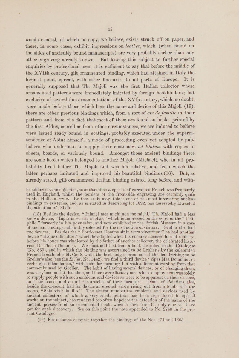 wood or metal, of which no copy, we believe, exists struck off on paper, and these, in some cases, exhibit impressions on leather, which (when found on the sides of auciently bound manuseripts) are very probably earlier than any other engraving already known. But leaving this subject to further special enquiries by professional men, it is sufficient to say that before the middle of the XVIth century, gilt ornamented binding, which had attained in Italy the highest point, spread, with other fine arts, to all parts of Europe. It is generally supposed that Th. Majoli was the first Italian collector whose ornamented patterns were immediately imitated by foreign bookbinders; but exclusive of several fine ornamentations of the X Vth century, which, no doubt, were made before those which bear the name and device of this Majoli (15), there are other previous bindings which, from a sort of air de famille in their pattern and from the fact that most of them are found on books printed by the first Aldus, as well as from other circumstances, we are induced to believe were issued ready bound in coatings, probably executed under the superin- tendence of Aldus himself: a mode of proceeding even yet adopted by pub- lishers who undertake to supply their customers ad libitum with copies in sheets, boards, or variously bound. Amongst those ancient bindings there are some books which belonged to another Majoli (Michael), who in all pro- bability lived before Th. Majoli and was his relative, and from which the latter perhaps imitated and improved his beautiful bindings (16). But, as already stated, gilt ornamented Italian binding existed long before, and with- be adduced as an objection, as at that time a species of corrupted French was frequently used in England, whilst the borders of the front-side engraving are certainly quite in the Holbein style. Be that as it may, this is one of the most interesting ancient bindings in existence, and, as is stated in describing lot 1892, has deservedly attracted the attention of Dibdin. (15) Besides the device, ‘“ Inimici mea michi non me michi,’ Th. Majoli had a less known device, “‘ Ingratis servire nephas,” which is impressed on the copy of the “ Poli- philo,”’ formerly in his posssesion, and now exhibited at the British Museum in a case of ancient bindings, admirably selected for the instruction of visitors. Grolier also had two devices. Besides the “ Portio mea Domine sit in terra viventium,” he had another device ‘‘ Aique difficulter,” which he adopted when his enemies accused him of robbery, before his honor was vindicated by the father of another collector, the celebrated histo- rian, De Thou (Thuanus). We must add that from a book described in this Catalogue (No. 830), and in which the binding was ascertained to be Grolier’s by the celebrated French bookbinder M. Capé, while the best judges pronounced the handwriting to be Grolier’s also (see the Livius, No. 1442), we find a third device “Spes Mea Dominus; et verbo ejus fidem habeo,” with a similar meaning, but with a different wording from that commonly used by Grolier. The habit of having several devices, or of changing them, was very common at that time, and there were literary men whose employment was solely to supply people with such emblems and devices as were to be apparent on their dresses, on their books, and on all the articles of their furniture. Diane of Poictiers, also, beside the crescent, had for device an erected arrow rising out from a tomb, with the motto, “Sola vivit in illo.” The almost numberless emblems and devices used by ancient collectors, of which a very small portion has been reproduced in special works on the subject, has rendered too often hopeless the detection of the name of the ancient possessor of an ornamented book, when a device is the only clue we have got for such discovery. See on this point the note appended to No. 2748 in the pre- sent Catalogue. (16) For instance compare together the bindings of the Nos. 474 and 1803.