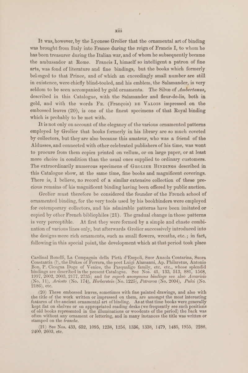 It was, however, by the Lyonese Grolier that the ornamental art of binding was brought from Italy into France during the reign of Francis I, to whom he has been treasurer during the Italian war, and of whom he subsequently became the ambassador at Rome. Francis I, himself so intelligent a patron of fine arts, was fond of literature and fine bindings, but the books which formerly belonged to that Prince, and of which an exceedingly small number are still in existence, were chiefly blind-tooled, and his emblem, the Salamander, is very seldom to be seen accompanied by gold ornaments. The Silve of Ambertanus, described in this Catalogue, with the Salamander and fleur-de-lis, both in gold, and with the words Fr. (Frangois) pr Vaxto1s impressed on the embossed leaves (20), is one of the finest specimens of that Royal binding which is probably to be met with. It is not only on account of the elegancy of the various ornamented patterns employed by Grolier that books formerly in his library are so much coveted by collectors, but they are also because this amateur, who was a friend of the Aldusses, and connected with other celebrated publishers of his time, was wont to procure from them copies printed on vellum, or on large paper, or at least more choice in condition than the usual ones supplied to ordinary customers. The extraordinarily numerous specimens of Grotier Binpiyes described in this Catalogue show, at the same time, fine books and magnificent coverings. There is, I believe, no record of a similar extensive collection of these pre- cious remains of his magnificent binding having been offered by public auction. Grolier must therefore be considered the founder of the French school of ornamented binding, for the very tools used by his bookbinders were employed for cotemporary collectors, and his admirable patterns have been imitated or copied by other French bibliophiles (21). The gradual change in those patterns is very perceptible. At first they were formed by a simple and chaste combi- nation of various lines only, but afterwards Grolier successively introduced into the designs more rich ornaments, such as small flowers, wreaths, etc. ; in fact, following in this special point, the development which at that period took place Cardinal Bonelli, La Compagnia della Pieta d’Empoli, Suor Anzola Contarina, Suora Constantia (?), the Dukes of Ferrara, the poet Luigi Alamanni, Ap. Philaretus, Antonio Bon, P. Cicogna Doge of Venice, the Pasqualigo family, etc. etc., whose splendid bindings are described in the present Catalogue. See Nos. 41, 133, 513, 881, 1568, 1997, 2002, 2008, 2177, 2735; and for superb anonymous bindings see also Accarisio— (No. 11), Ariosto (No. 174), Herberstein (No. 1225), Petrarca (No, 2004), Pulci (No. 2186), etc. (20) These embossed leaves, sometimes with fine painted drawings, and also with the title of the work written or impressed on them, are amongst the most interesting features of the ancient ornamental art of binding. Asat that time books were generally kept flat on shelves or on appropriated reading desks (we frequently see such positions of old books represented in the illuminations or woodcuts of the period) the back was often without any ornament or lettering, and in many instances the title was written or stamped on the tranche. (21) See Nos. 433, 652, 1095, 1238, 1256, 1336, 1338, 1479, 1485, 1955, 2288, 2400, 2603, ete. :