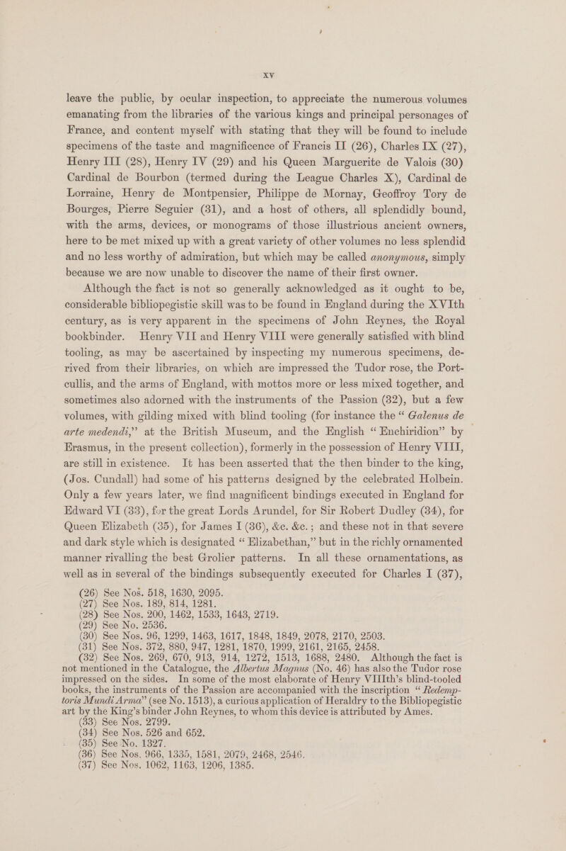 leave the public, by ocular inspection, to appreciate the numerous volumes emanating from the libraries of the various kings and principal personages of France, and content myself with stating that they will be found to include specimens of the taste and magnificence of Francis II (26), Charles [X (27), Henry III (28), Henry IV (29) and his Queen Marguerite de Valois (80) Cardinal de Bourbon (termed during the League Charles X), Cardinal de Lorraine, Henry de Montpensier, Philippe de Mornay, Geoffroy Tory de Bourges, Pierre Seguier (31), and a host of others, all splendidly bound, with the arms, devices, or monograms of those illustrious ancient owners, here to be met mixed up with a great variety of other volumes no less splendid and no less worthy of admiration, but which may be called anonymous, simply because we are now unable to discover the name of their first owner. Although the fact is not so generally acknowledged as it ought to be, considerable bibliopegistic skill was to be found in England during the X VIth century, a8 is very apparent in the specimens of John Reynes, the Royal bookbinder. Henry VII and Henry VIII were generally satisfied with blind tooling, as may be ascertained by inspecting my numerous specimens, de- rived from their libraries, on which are impressed the Tudor rose, the Port- cullis, and the arms of England, with mottos more or less mixed together, and sometimes also adorned with the instruments of the Passion (82), but a few volumes, with gilding mixed with blind tooling (for instance the “ Galenus de arte medendt,” at the British Museum, and the English “ Enchiridion” by Erasmus, in the present collection), formerly in the possession of Henry VIII, are still in existence. It has been asserted that the then binder to the king, (Jos. Cundall) had some of his patterns designed by the celebrated Holbein. Only a few years later, we find magnificent bindings executed in England for Edward VI (83), for the great Lords Arundel, for Sir Robert Dudley (84), for Queen Elizabeth (35), for James I (86), &amp;c. &amp;c.; and these not in that severe and dark style which is designated “ Elizabethan,” but in the richly ornamented manner rivalling the best Grolier patterns. In all these ornamentations, as well as in several of the bindings subsequently executed for Charles I (37), (26) See Nos. 518, 1630, 2095. | (27) See Nos. 189, 814, 1281. (28) See Nos. 200, 1462, 1533, 1643, 2719. (29) See No. 2536. (30) See Nos. 96, 1299, 1463, 1617, 1848, 1849, 2078, 2170, 2503. (31) See Nos. 372, 880, 947, 1281, 1870, 1999, 2161, 2165, 2458. (32) See Nos. 269, 670, 913, 914, 1272, 1513, 1688, 2480. Although the fact is not mentioned in the Catalogue, the Albertus Magnus (No. 46) has also the Tudor rose impressed on the sides. In some of the most elaborate of Henry VIIIth’s blind-tooled books, the instruments of the Passion are accompanied with the inscription “ Redemp- toris Mundi Arma” (see No. 1513), a curious application of Heraldry to the Bibliopegistic art by the King’s binder John Reynes, to whom this device is attributed by Ames. (33) See Nos. 2799. (34) See Nos. 526 and 652. (35) See No. 1327. (36) See Nos. 966, 1335, 1581, 2079, 2468, 2546. (37) See Nos. 1062, 1163, 1206, 1385.