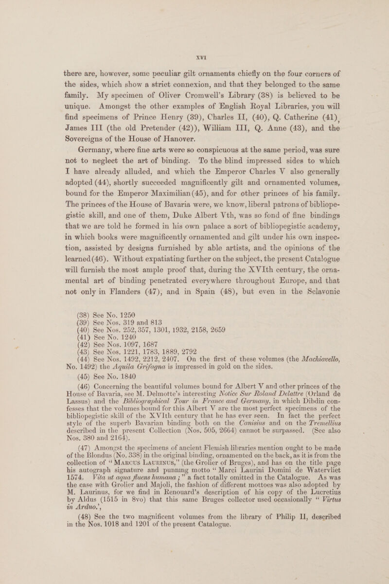 there are, however, some peculiar gilt ornaments chiefly on the four corners of the sides, which show a strict connexion, and that they belonged to the same family. My specimen of Oliver Cromwell’s Library (88) is believed to be unique. Amongst the other examples of English Royal Libraries, you will find specimens of Prince Henry (39), Charles II, (40), Q. Catherine (41). James III (the old Pretender (42)), William III, Q. Anne (43), and the Sovereigns of the House of Hanover. Germany, where fine arts were so conspicuous at the same period, was sure not to neglect the art of binding. To the blind impressed sides to which I have already alluded, and which the Emperor Charles V also generally adopted (44), shortly succeeded magnificently gilt and ornamented volumes, bound for the Emperor Maximilian (45), and for other princes of his family. The princes of the House of Bavaria were, we know, liberal patrons of bibliope- gistic skill, and one of them, Duke Albert Vth, was so fond of fine bindings that we are told he formed in his own palace a sort of bibliopegistic academy, in which books were magnificently ornamented and gilt under his own inspec- tion, assisted by designs furnished by able artists, and the opinions of the learned (46). Without expatiating further on the subject, the present Catalogue will furnish the most ample proof that, during the X VIth century, the orna- mental art of binding penetrated everywhere throughout Europe, and that not only in Flanders (47), and in Spain (48), but even in the Sclavonie (38) See No. 1250 (39) See Nos. 319 and 813 (40) See Nos. 252, 357, 1301, 1932, 2158, 2659 (41) See No. 1240 (42) See Nos. 1097, 1687 (43) See Nos. 1221, 1783, 1889, 2792 (44) See Nos. 1492, 2212, 2407. On the first of these volumes (the Machiavello, No. 1492) the Aguila G'rifagna is impressed in gold on the sides. . (45) See No. 1840 (46) Concerning the beautiful volumes bound for Albert V and other princes of the House of Bavaria, see M. Delmotte’s interesting Notice Sur Roland Delattre (Orland de Lassus) and the Bibliographical Tour in France and Germany, in which Dibdin con- fesses that the volumes bound for this Albert V are the most perfect specimens of the bibliopegistic skill of the X VIth century that he has ever seen. In fact the perfect style of the superb Bavarian binding both on the Canisius and on the Tremellius described in the present Collection (Nos. 505, 2664) cannot be surpassed. (See also Nos. 380 and 2164). (47) Amongst the specimens of ancient Flemish libraries mention ought to be made of the Blondus (No. 338) in the original binding, ornamented on the back, as it is from the collection of ‘‘ Marcus Laurinus,” (the Grolier of Bruges), and has on the title page his autograph signature and punning motto ‘ Marci Laurini Domini de Watervliet 1574. Vita ut aqua fluens humana ;” a fact totally omitted in the Catalogue. As was the case with Grolier and Majoli, the fashion of different mottoes was also adopted by M. Laurinus, for we find in Renouard’s description of his copy of the Lucretius by Aldus (1515 in 8vo) that this same Bruges collector used occasionally “ Vertus in Arduo.’, (48) See the two magnificent volumes from the library of Philip II, described in the Nos, 1018 and 1201 of the present Catalogue. ie) 