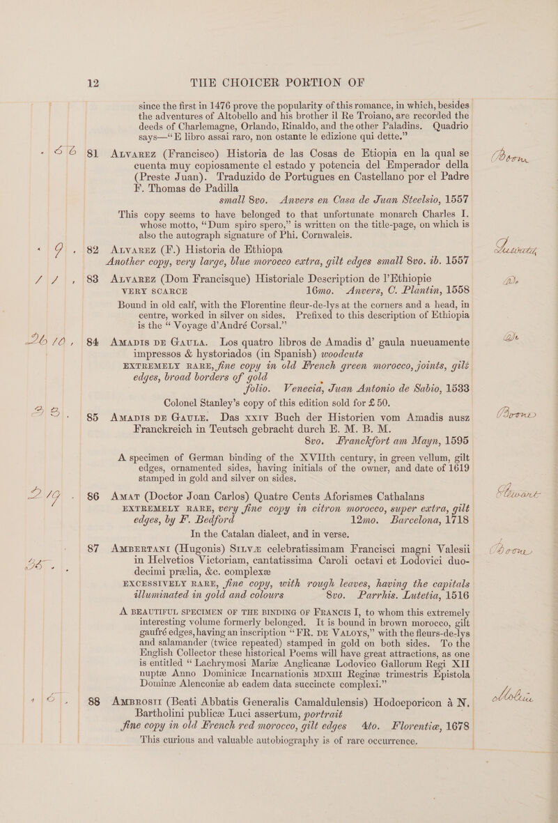 the adventures of Altobello and his brother il Re Troiano, are recorded the deeds of Charlemagne, Orlando, Rinaldo, and the other Paladins. Quadrio says—* FE libro assai raro, non ostante le edizione qui dette.” On GN 81 Atvarez (Francisco) Historia de las Cosas de Etiopia en la qual se cuenta muy copiosamente el estado y potencia del Emperador della (Preste Juan). Traduzido de Portugues en Castellano por el Padre F. Thomas de Padilla small 8vo. _Anvers en Casa de Juan Steelsio, 1557 This copy seems to have belonged to that unfortunate monarch Charles I. whose motto, “Dum spiro spero,” is written on the title-page, on which is also the autograph signature of Phi. Cornwaleis. ~ G , 82 Atvannz (F.) Historia de Ethiopa Another copy, very large, blue morocco extra, gilt edges small 8vo. 1b. 1557 / / , 88 AtvaRrEz (Dom Francisque) Historiale Description de l’Ethiopie VERY SCARCE 16mo. Anvers, C. Plantin, 1558 Bound in old calf, with the Florentine fleur-de-lys at the corners and a head, in centre, worked in silver on sides. Prefixed to this description of Ethiopia is the “ Voyage d’André Corsal.”’ 26/0, 8% Amavis ve Gavta. Los quatro lbros de Amadis d’ gaula nueuamente impressos &amp; hystoriados (in Spanish) woodcuts EXTREMELY RARE, fine copy im old French green morocco, joints, gilt edges, broad borders of gold folio. Venecia, Juan Antonio de Sabio, 1533 Colonel Stanley’s copy of this edition sold for £ 50. a) 2|. | 8p Franckreich in Teutsch gebracht durch HE. M. B. M. 8vo. Hranckfort am Mayn, 1595 A specimen of German binding of the XVIIth century, in green vellum, gilt edges, ornamented sides, having initials of the owner, and date of 1619 stamped in gold and silver on sides. ey 7 - 86 Amat (Doctor Joan Carlos) Quatre Cents Aforismes Cathalans EXTREMELY RARE, very fine copy im citron morocco, super extra, gilt edges, by F. Bedford 12mo. Barcelona, 1718 In the Catalan dialect, and in verse. 87 AmpBeErtTant (Hugonis) Strvm celebratissimam Francisci magni Valesii decimi prelia, &amp;c. complexe EXCESSIVELY RARE, fine copy, with rough leaves, having the capitals illuminated in gold and colours Svo. Parrhis. Lutetia, 1516 A BEAUTIFUL SPECIMEN OF THE BINDING OF Francis I, to whom this extremely interesting volume formerly belonged. It is bound in brown morocco, gilt gaufré edges, having an inscription “FR. DE VALoys,” with the fleurs-de-lys and salamander (twice repeated) stamped in gold on both sides. To the English Collector these historical Poems will have great attractions, as one is entitled “‘ Lachrymosi Mariz Anglicanee Lodovico Gallorum Regi XII nupte Anno Dominice Incarnationis Mpxu1 Regine trimestris Epistola Dominz Alenconiz ab eadem data succincte complexi.” * © , | §8 Amprostt (Beati Abbatis Generalis Camaldulensis) Hodoeporicon 4 N. | Bartholini public Luci assertum, portrait ; This curious and valuable autobiography is of rare occurrence. (Poorer