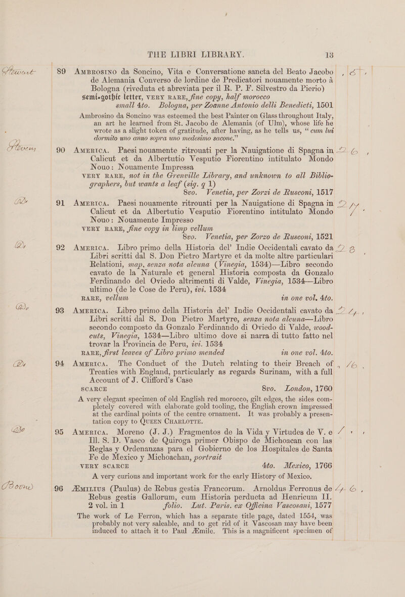 Z ones ds hy Dy J2 OVUM) 90 91 92 93 94: 96 THE LIBRI LIBRARY. 18 AmBRrostIno da Soncino, Vita e Conversatione sancta del Beato Jacobo de Alemania Converso de lordine de Predicatori nouamente morto 4 Bologna (riveduta et abreviata per il R. P. F. Silvestro da Pierio) semizgothic letter, VERY RARE, fine copy, half morocco small 4to. Bologna, per Zoanne Antonio delli Benedicti, 1501 Ambrosino da Soncino was esteemed the best Painter on Glass throughout Italy, an art he learned from St. Jacobo de Alemania (of Ulm), whose life he wrote as a slight token of gratitude, after having, as he tells us, “ cum lué dormito uno anno sopra uno medesimo sacone.” Calicut et da Albertutio Vesputio Fiorentino intitulato Mondo Nouo: Nouamente Impressa VERY RARE, not in the Grenville Inbrary, and unknown to all Biblio- graphers, but wants a leaf (sig. q 1) 8vo. Venetia, per Zorzi de Rusconi, 1517 AMERICA. Paesi nouamente ritrouati per la Nauigatione di Spagna in Calicut et da Albertutio Vesputio Fiorentino intitulato Mondo Nouo: Nouamente Impresso VERY RARE, fine copy in limp vellum 8vo. Venetia, per Zorzo de Ruscont, 1521 America. Libro primo della Historia del’ Indie Occidentali cavato da Libri seritti dal 8. Don Pietro Martyre et da molte altre particulari Relationi, map, senza nota alcuna (Vinegia, 1534)—Libro secondo cavato de la Naturale et general Historia composta da Gonzalo Ferdinando del Oviedo altrimenti di Valde, Vinegia, 1534-—Libro ultimo (de le Cose de Peru), 2vz. 1534 RARE, vellum an one vol, Ato. Libri seritti dal S. Don Pietro Martyre, senza nota aleuna—Libro secondo composto da Gonzalo Ferdinando di Oviedo di Valde, wood- cuts, Vinegia, 1534—Libro ultimo dove s1 narra di tutto fatto nel trovar la Provincia de Peru, ivz. 1534 RARE, first leaves of Libro primo mended | in one vol. Ato. America. The Conduct of the Dutch relating to their Breach of Treaties with England, particularly as regards Surinam, with a full Account of J. Clifford’s Case SCARCE 8vo. London, 1760 A very elegant specimen of old English red morocco, gilt edges, the sides com- pletely covered with elaborate gold tooling, the English crown impressed at the cardinal points of the centre ornament. It was probably a presen- tation copy to QUEEN CHARLOTTE. | America. Moreno (J. J.) Fragmentos de la Vida y Virtudes de V. e Ill. 8. D. Vasco de Quiroga primer Obispo de Michoacan con las Reglas y Ordenanzas para el Gobierno de los Hospitales de Santa Fe de Mexico y Michoachan, portrait VERY SCARCE 4to. Mexico, 1766 A very curious and important work for the early History of Mexico. /EMILiIus (Paulus) de Rebus gestis Francorum. Arnoldus Ferronus de Rebus gestis Gallorum, cum Historia perducta ad Henricum II. 2 vol. in 1 folio. Lut. Paris. ex Officina Vascosani, 1577 The work of Le Ferron, which has a separate title page, dated 1554, was probably not very saleable, and to get rid of it Vascosan may have been 7 5 v aC). Ly- © €