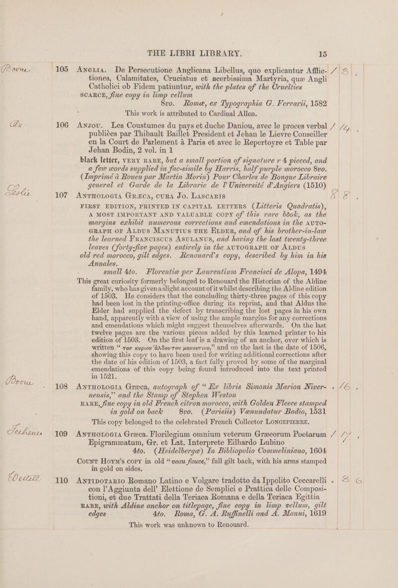 (3 OUMNE_ aa) Vo ics, eae. Gy CL THE LIBRI LIBRARY. 15 tiones, Calamitates, Cruciatus et acerbissima Martyria, que Angli Catholici ob Fidem patiuntur, with the plates of the Cruelties SCARCE, fine copy im limp vellum Svo. Rome, ex Typographia G. Ferrarii, 1582 This work is attributed to Cardinal Allen. 106 Awnsov. Les Coustumes du pays et duche Daniou, avec le proces verbal / Sly. publiees par Thibault Baillet President et Jehan le Lievre Conseiller : en la Court de Parlement 4 Paris et avec le Repertoyre et Table par Jehan Bodin, 2 vol. in 1 black letter, VERY RARE, but a small portion of signature r 4 pieced, and a few words supplied in fac-simile by Harris, half purple morocco 8vo. (Imprimé &amp; Rouen par Martin Morin) Pour Charles de Bongne Libraire general et Garde de la Inbrarie de 0 Unwersité @ Angiers (1510) 107 AwnrHoLtocta Graca, cura Jo. Lascaris &amp; or FIRST EDITION, PRINTED IN CAPITAL LETTERS (litteris Quadratis), _ A MOST IMPORTANT AND VALUABLE Copy of this rare book, as the margins exhibit numerous corrections and emendations in the AvutTo- GRapH oF Atpus Manuttus tun Euper, and of ls brother-in-law the learned FRANCISCUS ASULANUS, and having the last twenty-three leaves (forty-five pages) entirely in the AUTOGRAPH OF ALDUS old red morocco, gilt edges. Renouard’s copy, described by him in his Annales. small 4to. Florentie per Laurentium Francisci de Alopa, 1494 This great curiosity formerly belonged to Renouard the Historian of the Aldine family, who has givenaslight account of it whilst describing the Aldine edition of 1503. He considers that the concluding thirty-three pages of this copy had been lost in the printing-office during its reprint, and that Aldus the. Elder had supplied the defect by transcribing the lost pages in his own hand, apparently with a view of using the ample margins for any corrections and emendations which might suggest themselves afterwards. On the last twelve pages are the various pieces added by this learned printer to his edition of 1503. On the first leaf is a drawing of an anchor, over which is written ‘ roy kupiov’dAd5ou Tov wavovriov,’ and on the last is the date of 1506, showing this copy to have been used for writing additional corrections after the date of his edition of 1503, a fact fully proved by some of the marginal emendations of this copy being found mtroduced into the text printed in 1521. 108 Awnrnonoeia Greea, autograph of “Hx libris Simonis Marion Niver- 1 /G , nensis,”’ and the Stamp of Stephen Weston RARE, fine copy in old French citron morocco, with Golden Fleece stamped in gold on back 8vo. (Parisiis) Venundatur Badio, 1531 This copy belonged to the celebrated French Collector LONGEPIERRE. 109 AntHotoeta Greca. Florilegium omnium veterum Grecorum Poetarum / 7A Epigrammatum, Gr. et Lat. Interprete Eilhardo Lubino 4to. (Heidelberge) In Bibliopolio Commeliniano, 1604 Count Hoym’s copy in old “veauw fauve,” full gilt back, with his arms stamped in gold on sides. 110 AwnriporaRrto Romano Latino e Volgare tradotto da Ippolito Cecearelli « S G con l’Aggiunta dell’ Elettione de Semplici e Prattica delle Composi- tioni, et due Trattati della Teriaca Romana e della Teriaca Kgittia RARE, with Aldine anchor on titlepage, fine copy in limp vellum, gilt edges 4to. Roma, G. A. Ruffinelli and A. Manni, 1619 This work was unknown to Renouard.