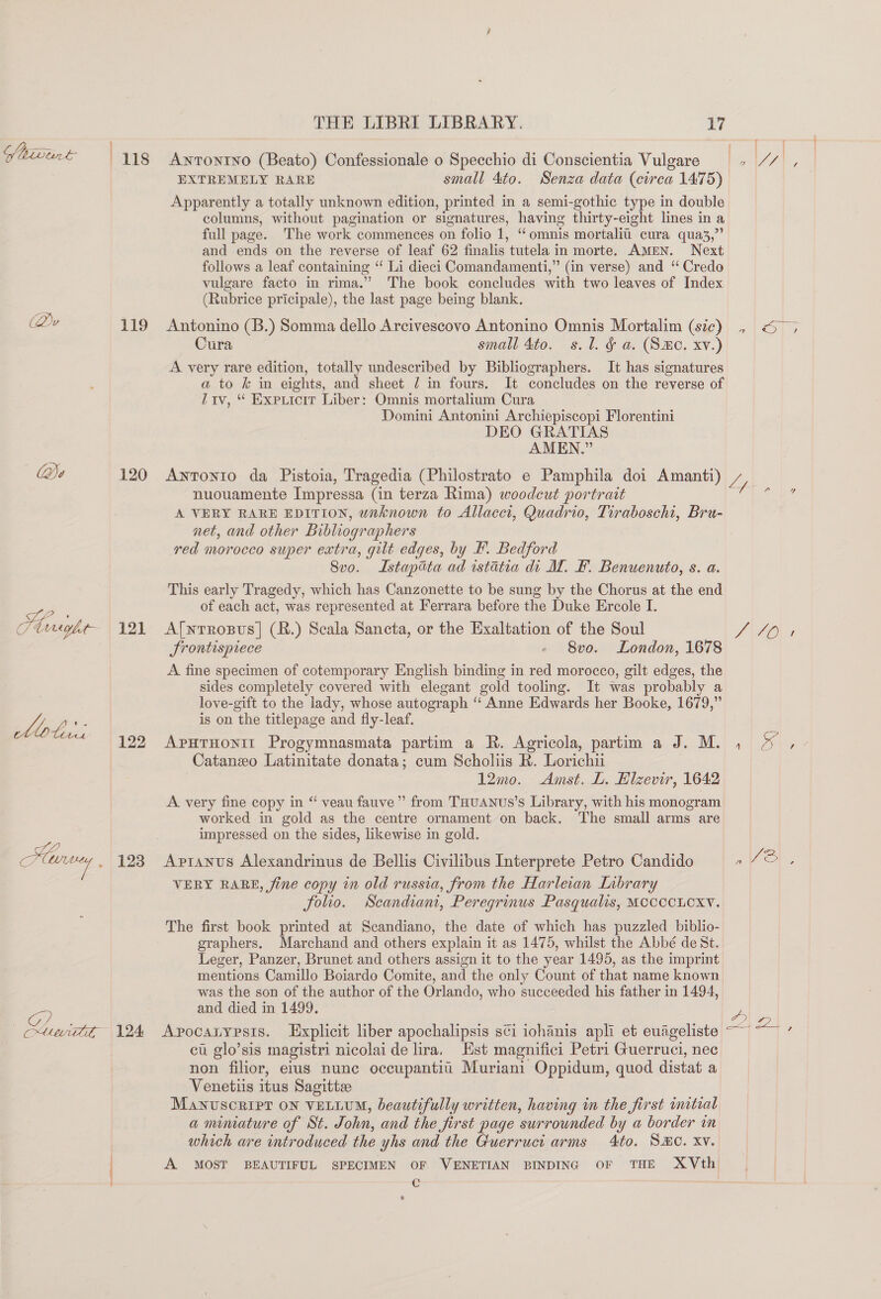 Shivint (Qu Qe a, Plaviybe- hobs CG) 119 120 121 123 124 THE LIBRI LIBRARY. 17 Antonino (Beato) Confessionale o Specchio di Conscientia Vulgare EXTREMELY RARE small 4to. Senza data (circa 1475) Apparently a totally unknown edition, printed in a semi-gothic type in double columns, without pagination or sionatures, having thirty-eight lines in a full page. The work commences on folio 1, “omnis mortaliu cura qua3,”’ and ends on the reverse of leaf 62 finalis tutela in morte. Amen. Next follows a leaf containing “ Li dieci Comandamenti,” (in verse) and ‘ Credo vulgare facto in rima.” The book concludes with two leaves of Index (Rubrice pricipale), the last page being blank. Antonino (B.) Somma dello Arcivescovo Antonino Omnis Mortalim (sic) Cura small 4to. s.l. &amp; a. (SHC. xv.) A very rare edition, totally undescribed by Bibliographers. It has signatures a to &amp; in eights, and sheet 7 in fours. It concludes on the reverse of Liv, “ Expricit Liber: Omnis mortalium Cura Domini Antonini Archiepiscopi Florentini DEO GRATIAS AMEN.” nuouamente Impressa Gn terza Rima) woodcut portrait A VERY RARE EDITION, wnknown to Allacct, Quadrio, Tiraboschi, Bru- net, and other Bibliographers red morocco super extra, gut edges, by F. Bedford 8vo. Lstapata ad istatia di ML. F. Benuenuto, s. a. This early Tragedy, which has Canzonette to be sung by the Chorus at the end of each act, was represented at Ferrara before the Duke Ercole I. Afnrrosus]| (R.) Scala Sancta, or the Exaltation of the Soul Srontispiece - 8vo. London, 1678 A. fine specimen of cotemporary English binding in red morocco, gilt edges, the sides completely covered with elegant gold tooling. It was probably a love-gift to the lady, whose autograph ‘‘ Anne Edwards her Booke, 1679,” is on the titlepage and fly-leaf. Catanzo Latinitate donata ; cum Scholis R. Lorichii 12mo. Amst. L. Hlzevir, 1642 A very fine copy in “ veau fauve ” from THuanus’s Library, with his monogram worked in gold as the centre ornament on back. The small arms are impressed on the sides, likewise in gold. Aptanus Alexandrinus de Bellis Civilibus Interprete Petro Candido VERY RARE, fine copy in old russia, from the Harletan Library folio. NScandiani, Peregrinus Pasqualis, MCCCCLCXY. The first book printed at Scandiano, the date of which has puzzled biblio- graphers. Marchand and others explain it as 1475, whilst the Abbé de St. Leger, Panzer, Brunet and others assign it to the year 1495, as the imprint mentions Camillo Boiardo Comite, and the only Count of that name known was the son of the author of the Orlando, who succeeded his father in 1494, and died in 1499. ci glo’sis magistri nicolai de lira, Est magnifici Petri Guerruci, nec non filior, etus nune occupantii Muriani Oppidum, quod distat a Venetiis itus Sagittee MAnvscrirt ON VELLUM, beautifully written, having in the first mitial a mumature of Nt. John, and the first page surrounded by y a border in which are introduced the yhs and the Guerruci arms 4to. SHC. xv. Cc &amp; FINO a