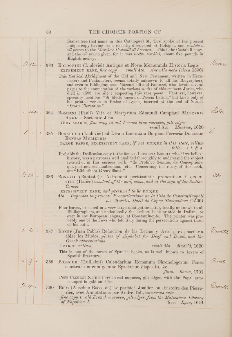 Pye. 393 1 MCL, 1384 7H + 395 4IS, 386 7\@\. | Bey | 1G |) | 889 | | da 390 Ps  Stanze (see that name in this Catalogue) M. Tosi spoke of the present unique copy having been recently discovered at Bologna, and venduto a vil prezzo to the Marchese Costabili di Ferrara. Thisis the Costabili copy, and the wil prezzo given for it was twelve zecchini, about five pounds in English money. Botoentnt (Ludovici) Antique et Nove Memoranda Historia Legis EXTREMELY RARE, fine copy small 4to. sine ulla nota (circa 1500) This Metrical Abridgment of the Old and New Testament, written in Hexa- meters and Pentameters, seems totally unknown to all his Biographers, and even to Bibliographers. Mazzuchelli and Fantuzzi, who devote several pages to the enumeration of the various works of this eminent Jurist, who died in 1508, are silent respecting this rare poem. Pantuzzi, however, specially mentions “Si diletto ancora di Poesia Latina,” but knew only of his printed verses in Praise of Lyons, inserted at the end of Nardi’ s “Storia Fiorentina.” Bomeprnt (Pauli) Vita et Martyrium Edmundi Campiani Marrtyris Aneut e Societate Jesu VERY SCARCE, fine copy in old French blue morocco, gilt edges small 8vo. Mantua, 1620 Bownactoxt (Ludovici) ad Divam Lucretiam Borgiam Ferrariz Ducissam Enneas MULIEpris LARGE PAPER, EXCESSIVELY RARE, if not UNIQUE in this state, vellum folio. s.l. &amp; a. | Probablythe Dedication copy tothe famous LucreTIA Borat, who, if we believe history, was a patroness, well qualified thoroughly to understand the subject treated of in this curious work, ‘de Prolitico Semine, de Conceptione, qua positura concumbendum,” etc. Concerning the rarity of this book, | see “ Bibliotheca Grenvilliana.” Bonaxit (Baptiste): Astronomi peritissimi: pronosticon, i. cccce. viii (Italice) woodcut of the sun, moon, and of the sign of the Zodiac, Cancer EXCESSIVELY RARE, and presumed to be UNIQUE Ato. Impressa la presente Pronosticatione ne la Cita de Constantinopols | per Maestro Dant da Capoa Stampadore (1509) Four leaves, executed in a very large semi-gothic letter, totally unknown to all Bibliographers, and undoubtedly the earliest book printed in Italian, or even in any European language, at Constantinople. The printer was pro- bably one of the Jews who left Italy during the persecutions against those Greek abbreviations Spanish literature. Bonsour (Guillelmi) Calendarium Romanum Chronologorum Causa constructum cum gemino Epactarum dispositu, &amp;c. | folio. Rome, 17 ol | pore CLEMENT XIrH’s Copy in red morocco, gilt edges, with the Papal arms. stamped in gold on sides, / Boor (Anselme Boece de) Le parfaict Joallier ou Histoire des Pierre- | ries, avec Annotations par André Toll, numerous cuts Jine copy in old Krench moroeco, gilt edges, Jrom the Malmaison Library | of Napoléon L. Svo. Lyon, 1644 | Conga