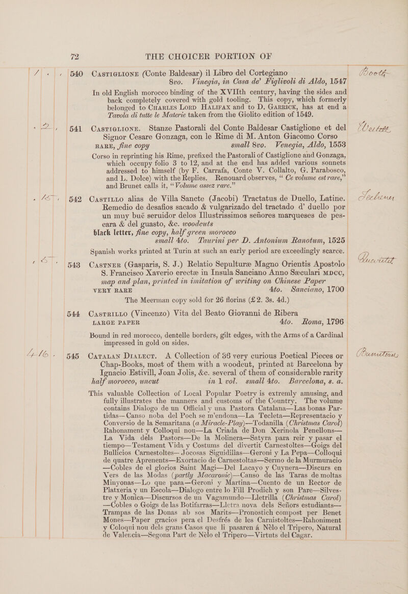 TaN fies B40 542 543 545 THE CHOICER PORTION OF CasTI@LIoNE (Conte Baldesar) il Libro del Cortegiano ) 8vo. Vinegia, m Casa de’ Fighwol di Aldo, 1547 In old English morocco binding of the XVIIth century, having the sides and back completely covered with gold tooling. This copy, which formerly belonged to CHARLES Lorp HAuirax and to D. Garrick, has at end a Tavola di tutte le Materie taken from the Giolito edition of 1549. Castietionse. Stanze Pastorali del Conte Baldesar Castighone et del Signor Cesare Gonzaga, con le Rime di M. Anton Giacomo Corso RARE, fine copy small 8v0. Venegia, Aldo, 1553 Corso in reprinting his Rime, prefixed the Pastorali of Castiglione and Gonzaga, which occupy folio 3 to 12, and at the end has added various sonnets addressed to himself (by F. Carrafa, Conte V. Collalto, G. Parabosco, and L. Dolce) with the Replies. Renouard observes, “ Ce volume est rare,” and Brunet calls it, “Volume assez rare.” CastTILLo alias de Villa Sancte (Jacobi) Tractatus de Duello, Latine. Remedio de desafios sacado &amp; vulgarizado del tractado d’ duello por eara &amp; del guasto, &amp;c. woodcuts black letter, fine copy, half green morocco small 4to. Taurint per D. Antoniwm Ranotum, 1525 Spanish works printed at Turin at such an early period are exceedingly scarce. Castner (Gasparis, 8. J.) Relatio Sepultura Magno Orientis Apostolo map and plan, printed in imitation of writing on Chinese Paper { | The Meerman copy sold for 26 florins (£2. 3s. 4d.) CastTRILLO (Vincenzo) Vita del Beato Giovanni de Ribera impressed in gold on sides. Chap-Books, most of them with a woodcut, printed at Barcelona by Tegnacio Estivill, Joan Jolis, &amp;c. several of them of considerable rarity half morocco, uncut inl vol. small 4to. Barcelona, s. a. This valuable Collection of Local Popular Poetry is extremly amusing, and fully illustrates the manners and customs of the Country. The volume tidas—Canso noba del Poch se m’endona—La Tecleta—Representacio y Conversio de la Semaritana (a Miracle-Piay)—Todanilla (Christmas Carol) Rahonament y Colloqui nou—La Criada de Don Xerinola Penellons— La Vida dels Pastors—De la Molinera—Satyra para reir y pasar el tiempo— Testament Vida y Costums del divertit Carnestoltes—Goigs del de quatre Aprenents—Exortacio de Carnestoltas—Sermo de la Murmuracio —Cobles de el glorios Saint Magi—Del Lacayo y Cuynera—Discurs en Vers de las Modas (partly Macaronic)—Canso de las Taras de moltas Minyonas—Lo que pasa—Geroni y Martina—Cuento de un Rector de Platxeria y un Kscola—Dialogo entre lo Fill Prodich y son Pare—Silves- tre y Monica—Discursos de un Vagamundo—Lletrilla (Christmas Carol) —Cobles o Goigs de las Botifarras—Lletra nova dels Sefiors estudiants— Trampas de las Donas ab sos Marits—Pronostich compost per Benet Mones—Paper gracios pera el Desfrés de les Carnistoltes—Rahoniment y Coloqui nou dels grans Casos que li pasaren 4 Nélo el Tripero, Natural de Valencia—Segona Part de Nélo el Tripero—Virtuts del Cagar. ‘Oer lott, 7 XY, CL TH Z 7 SOumnr tan