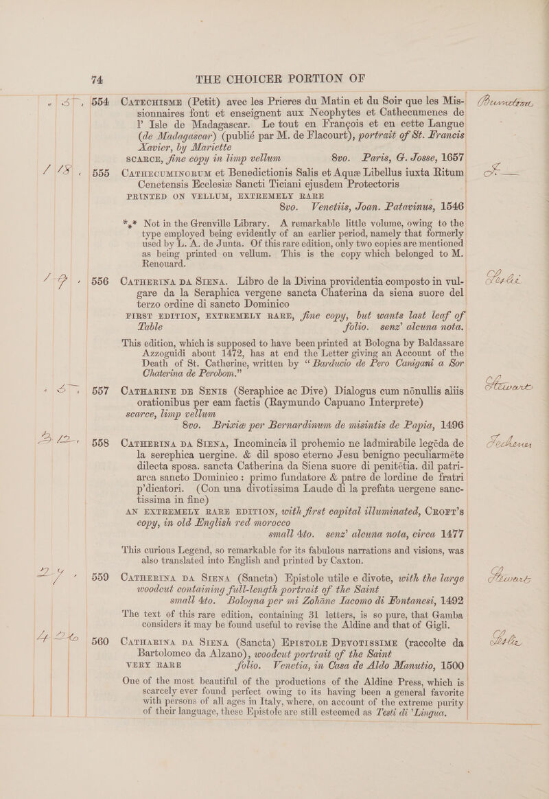 | ST (BBA /\/3\ . | 555 “-, 556 121 | B57 2 12, 558 &lt;7 + 559  CarrcuismE (Petit) avec les Prieres du Matin et du Soir que les Mis- sionnaires font et enseignent aux Neophytes et Cathecumenes de Y Isle de Madagascar. Le tout en Frangois et en cette Langue (de Madagascar) (publié par M. de Flacourt), portrait of St. Francis Xavier, by Mariette | SCARCE, fine copy in limp vellum 8vo. Paris, G. Josse, 1657 Caruecumrnorvm et Benedictionis Salis et Aque Libellus iuxta Ritum Cenetensis Ecclesize Sancti Ticiani ejusdem Protectoris PRINTED ON VELLUM, EXTREMELY RARE | Sve. Venetis, Joan. Patavinus, 1546 *,* Not in the Grenville Library. A remarkable little volume, owing to the type employed being evidently of an earlier period, namely that formerly used by L. A. de Junta. Of this rare edition, only two copies are mentioned as being printed on vellum. This is the copy which belonged to M. Renouard. CarHEertna DA Siena. Libro de la Divina providentia composto in vul-. gare da la Seraphica vergene sancta Chaterina da siena suore del terzo ordine di sancto Dominico FIRST EDITION, EXTREMELY RARE, jine copy, but wants last leaf of Table folio. senz’ alewna nota. This edition, which is supposed to have been printed at Bologna by Baldassare Azzoguidi about 1472, has at end the Letter giving an Account of the Death of St. Catherine, written by ‘“ Barducio de Pero Canigant a Sor Chaterina de Perobom.” CATHARINE DE Spnis (Seraphice ac Dive) Dialogus cum nonullis aliis: orationibus per eam factis (Raymundo Capuano Interprete) scarce, limp vellum | 8vo. Brixie per Bernardinum de misintis de Papia, 1496 CaTHERINA DA SiENA, Incomincia il prohemio ne ladmirabile legéda de la serephica uergine. &amp; dil sposo eterno Jesu benigno peculiarméte dilecta sposa. sancta Catherina da Siena suore di penitétia. dil patri- arca sancto Dominico: primo fundatore &amp; patre de lordine de fratri p dicatori. (Con una divotissima Laude di la prefata uergene sanc- tissima in fine) | AN EXTREMELY RARE EDITION, with first capital illuminated, CRo¥FT’s copy, in old English red morocco small 4to. senz’ aleuna nota, circa 1477 } ! This curious Legend, so remarkable for its fabulous narrations and visions, was | also translated into English and printed by Caxton. | Carnertna DA Srena (Sancta) Epistole utile e divote, with the large woodcut containing full-length portrait of the Saint small 4to. Bologna per mi Zohane Lacomo di Fontanesi, 1492 The text of this rare edition, containing 31 letters, is so pure, that Gamba considers it may be found useful to revise the Aldine and that of Gigli. CarHaRIna pA Siena (Sancta) Eprstone DevotisstmeE (raccolte da Bartolomeo da Alzano), woodcut portrait of the Saint | VERY RARE folio. Venetia, in Casa de Aldo Manutio, 1500 One of the most beautiful of the productions of the Aldine Press, which is scarcely ever found perfect owing to its having been a general favorite with persons of all ages in Italy, where, on account of the extreme purity of their language, these Npistole are still esteemed as Testi di Lingua. |   Piwetes vide Seinen oe. /) Lisle,