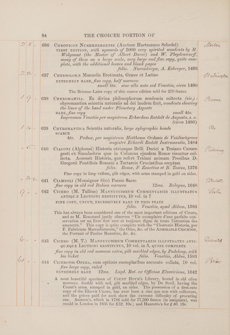 Se ese dee 2 S|, Se A A ap zz ~ oa vi ; j Oy (638 | Ae, 639 | ae Ve 640 ~ 36) gaa G «| ,.) 642 @\- |;.| e48 bs |. | 644   Curonicon NureMBERGENSE (Auctore Hartmanno Schedel) FIRST EDITION, with upwards of 2000 very spirited woodcuts by M. Wolgemut (the Master of Albert Durer) and W. Pleydenwurff, many of them on a large scale, very large and fine copy, quite com- plete, with the additional leaves and blank pages iv folio. Nuremberge, A. Koberger, 1498 Curysotor« Manuelis Erotimata, Grece et Latine EXTREMELY RARE, fine copy, half morocco | small 4to. sine ulla nota sed Venetis, circa 1496 The Brienne-Laire copy of this scarce edition sold for 270 francs. Cnhyromantia. Ex divina philosophorum academia coltecta (svc.) : chyromantica scientia naturalis ad dei laudem finit, woodcuts showing the lines of the hand under Planetary Aspects | BARE, fine copy small Ato. Impressum Venetus per magistrum Erhardum Ratdolt de Augusta, s. a. (circa 1480)  Curromantica Scientia naturalis, large xylographic hands SCARCE 4to. Padue, per magistrum Matthewm Ordoms de Vuidischgrecz magistre Hrhardi Radolt Instrumentis, 1484 Cracont (Alphonsi) Historia utriusque Belli Dacici a Traiano Cesare gesti ex Simulachris que in Columna ejusdem Rome visuntur col- lecta. Accessit Historia, que refert Traiani animam Precibus D. Gregori Pontificis Romani a Tartareis Cruciatibus ereptam Solio. Fine copy in limp vellum, gilt edges, with arms stamped in gold on sides. | Rome, F. Zanettus et B. Tosius, 1576 Ver (tLe, Crampout (Monsignor Gio) Poesie Sacre | Jine copy in old red Italian morocco 12mo. Bologna, 1648 Cicero (M. Tullius) Maynucctorum CoMMENTARIIS ILLUSTRATUS ANTIQUA LECTIONI RESTITUTUS, 10 vol. in 7 FINE COPY, UNCUT, EXCESSIVELY RARE IN THIS STATE folio. Venetus, apud Aldum, 1588 This has always been considered one of the most important editions of Cicero, and as M. Renouard justly observes “Un exemplaire d’une parfaite con- servation est un livre fort rare et toujours digne de toute Vattention des amateurs.” This copy is quite complete with the “Ciceronis Historia, per F. Fabricitum Marcoduranum,” the Odes, &amp;c. of the ADMIRABLE CRICHTON, the Portrait of Paulus Manutius, &amp;ec. &amp;e. Cicrro (M. T.) MannucctorumM COMMENTARIIS ILLUSTRATUS ANTI- QuzQUE LecTIONI RESTITUTUS, 10 vol. in 5, QUITE COMPLETE jine copy i old red morocco extra, gilt marbled edges, by Padeloup, with his ticket . folio. Venetiis, Aldus, 1588 CrceRoNnIs Oppra, cum optimis exemplaribus accurate collata, 10 vol. jine large copy, ruled . EXTREMELY RARE 12mo. Lugd. Bat. ex Officina Hlzeviriana, 1642 A most beautiful specimen of Counr Hoym’s Library, bound in old olive morocco, doublé with red, gilt marbled edges, by De Seuil, having the Count’s arms, stamped in gold, on sides. The possession of a first-rate copy of the Elzevir Cicero, has ever been a sine qua non with collectors, and the prices paid for such show the extreme difficulty of procuring one, Anisson’s, which in 1796 sold for 77,500 franes (in assignats), was resold in London in 1835 for £52. 10s.; and Hanrotts’s for £ 40. 19s. &amp; j x g