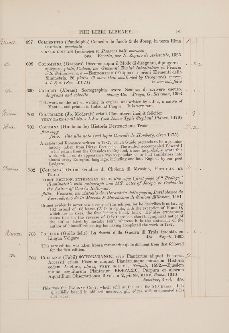 ‘/) 2cwele, By rove. Vectetrs 697 698 699 700 701 702 108 704  THE LIBRI LIBRARY. 91 Cottenutio (Pandolpho) Comedia de Jacob &amp; de Josep, in terza Rima istoriata, woodcuts A RARE EDITION (unknown to Panzer) half morocco 8v0. Venetia, per N. Zopino de Aristotile, 1525 Cotomsrna (Gasparo) Discorso sopra il Modo di disegnare, dipingere et spiegare, plate, Padova, per Giovanni Temini Intaghatore in Venetia a S. Saluatore, s. a.—EsENneRinto (Filippo) li primi Elementi della Simmetria, 26 plates (2 more than mentioned by Cicognara), scarce, s. 1. &amp; a. (Sec. XVIL) an one vol. folio Cotornt (Abram) Scotographia overo Scienza di scrivere oscuro, diagrams and volvelle oblong 4to. Praga, G. Sciwman, 1598 This work on the art of writing in cypher, was written by a Jew, a native of Mantua, and printed in Italian at Prague. It is very rare. CoLuMELLE (Jo. Moderati) ortuli Comentariii incipit feliciter VERY RARE small 4to. s.1. § a. (sed Rome Typis Stephani Planck, 1479) Corumna (Guidonis de) Historia Destructionis Troix Jjine copy folio. sine ulla nota (sed typis Oonradi de Homborg, circa 1475) A celebrated Romance written in 1287, which Guido pretends to be a genuine history taken from Dictys Cretensis. The author accompanied Edward I on his return from the Crusades to England, where he probably wrote this work, which on its appearance was so popular as to find translators into almost every European language, including one into English by our poet Lydgate. [Corumna] Gurpo Giudice di Cholona di Messina, HISTORIA DE TROIA FIRST EDITION, EXTREMELY RARE, fine copy (first page of “ Prologo”’ illuminated ) with autograph and MS. notes of Jacopo de Corbinelle the Editor of Conti’s Bellamano folio. Venewia, per Antonio de Alewandria della paglia, Bartholomeo da Fossambrono de la Marcha &amp; Marchesino di Samont Milanese, 1481 Brunet evidently never saw a copy of this edition, for he describes it as having 102 instead of 108 leaves (A-O in eights, with the exception of H and O, which are in sixes, the first being a blank leaf). He also erroneously states that on the reverse of O iv there is a short biographical notice of the author dated by mistake 1487, whereas it is the statement of the author of himself respecting his having completed the work in 1287. Contonne (Guido delle) La Storia della Guerra di Troia tradotta en Lingua Volgare Ato. Napoli, 1665 This rare edition was taken froma manuscript quite different from that followed for the first edition. 4 a Aijek. Accessit etiam Piscium aliquot Plantarumque novarum Historia eodem Auctore, plates, vuny scarce, Neapoli, 1592,—Hjusdem minus cognitarum Plantarum EK@®PASIC, Purpura et aliorum Aquatilium Observationes, 3 vol. in 2, plates, RARE, Rome, 1616 together, 3 vol. Ato. This was the Gargnat Copy, which sold at the sale for 240 francs. It is splendidly bound in old red morocco, gilt edges, with ornamented sides and backs, q