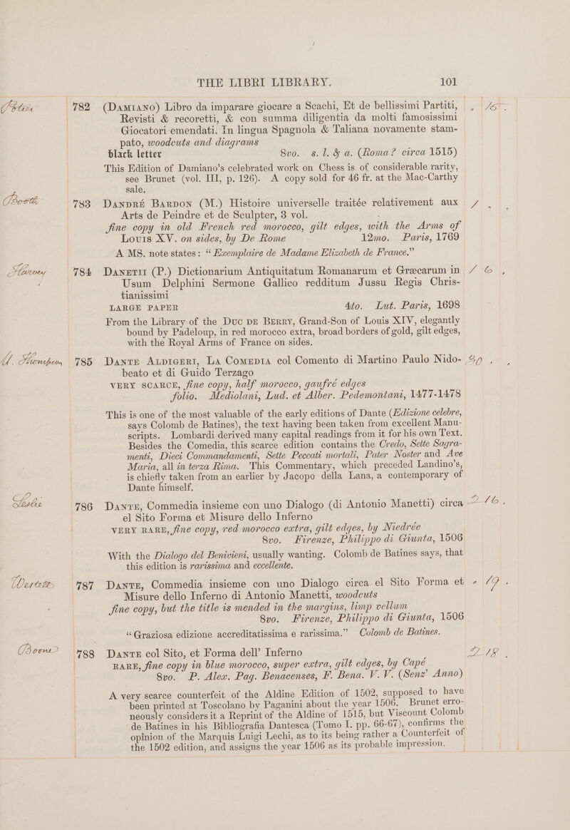 OPiie 783 784 THE LIBRI LIBRARY. 101 (Damr1ano) Libro da imparare giocare a Scachi, Et de bellissimi Partiti, Revisti &amp; recoretti, &amp; con summa diligentia da molti famosissimi Giocatori-emendati. In lingua Spagnola &amp; Taliana novamente stam- pato, woodcuts and diagrams black letter 8vo. s. 1. &amp; a. (Roma? circa 1515) This Edition of Damiano’s celebrated work on Chess is of considerable rarity, Brunet (vol. I, p. 126). &lt;A copy sold for 46 fr. at the Mac-Carthy sale. Danpri Barpon (M.) Histoire universelle traitée relativement aux Arts de Peindre et de Sculpter, 3 vol. fine copy in old French red morocco, gilt edges, with the Arms of Louis XV. on sides, by De Rome 12mo. Paris, 1769 A MS. note states: “Eemplaire de Madame Elizabeth de France.” Dayetii (P.) Dictionarium Antiquitatum Romanarum et Grecarum in Usum Delphini Sermone Gallico redditum Jussu Regis Chris- tianissimi LARGE PAPER 4to. Lut. Paris, 1698 From the Library of the Duc pE Berry, Grand-Son of Louis XIV, elegantly bound by Padeloup, in red morocco extra, broad borders of gold, gilt edges, with the Royal Arms of France on sides. beato et di Guido Terzago VERY SCARCE, fine copy, half morocco, gaufré edges folio. Mediolani, Lud. et Alber. Pedemontant, 1477-1478 This is one of the most valuable of the early editions of Dante (Edizone celebre, says Colomb de Batines), the text having been taken from excellent Manu- scripts. Lombardi derived many capital readings from it for his own Text. Besides the Comedia, this scarce edition contains the Credo, Seite Sagra- menti, Dieci Commandamenti, Sette Peccati mortali, Pater Noster and Ave Maria, all in terza Rima. This Commentary, which preceded Landino’s, is chiefly taken from an earlier by Jacopo della Lana, a contemporary of Dante himself, 787 el Sito Forma et Misure dello Inferno VERY RARE, fine copy, red morocco extra, gilt edges, by Niedrée 8vo. Firenze, Philippo di Giunta, 1506 With the Dialogo del Benivieni, usually wanting. Colomb de Batines says, that this edition is rarissima and eccellente. Dantr, Commedia insieme con uno Dialogo circa el Sito Forma et Misure dello Inferno di Antonio Manetti, woodcuts fine copy, but the title is mended in the margins, limp vellum 8v0. Firenze, Philippo di Giunta, 1506 ‘“‘Graziosa edizione accreditatissima e rarissima.” Colomb de Batines. Dante col Sito, et Forma dell’ Inferno RARE, fine copy in blue morocco, super extra, gilt edges, by Capé A very scarce counterfeit of the Aldine Edition of 1502, supposed to have been printed at Toscolano by Paganini about the year 1506, Brunet erro- neously considers it a Reprint of the Aldine of 1515, but Viscount Colomb de Batines in his Bibliografia Dantesca (Tomo I. pp. 66-67), confirms the opinion of the Marquis Luigi Lechi, as to its being rather a Counterfeit of the 1502 edition, and assigns the year 1506 as its probable impression. 2 ATG),