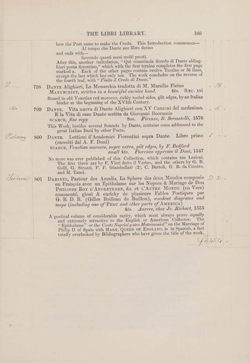 (QBo 798 799 800 THE LIBRI LIBRARY. 108 how the Poet came to make the Credo. This Introduction commences— Al tempo che Dante suo libro deciso and ends with— faccendo questi uersi molti presti. After this, another intitulation, “Qui commincia ilcredo di Dante alding- hieri poeta fiorentino,” which with the first terzina completes the first page marked a. Each of the other pages contain twelve Terzine or 36 lines, except the last which has only ten. The work concludes on the reverse of the fourth leaf, with “ Finito a1 Credo di Dante.” Danre Alighieri, La Monarchia tradotta di M. Marsilio Ficino Manuscript, written in a beautiful cursive hand. Ato. So. xvi Bound in old Venetian red morocco, richly tooled sides, gilt edges, by an Italian binder at the beginning of the X VIth Century. Dante. Vita nuova di Dante Alighieri con XV Canzoni del medesimo. E la Vita di esso Dante scritta da Giovanni Boccaccio SCARCE, fine copy 8vo. Firenze, B. Sermatelli, 1576 This Work, besides several Sonnets by Dante, contains some addressed to the great Italian Bard by other Poets. Dants. TLettioni d’Academici Fiorentini sopra Dante. Libro primo (raccolti dal A. F. Doni) scarce, Venetian morocco, super extra, gilt edges, by #. Bedford small 4to. Fiorenza appresso il Dont, 1547 No more was ever published of this Collection, which contains ten Lezioni. The first three are by F. Vieri detto il Verino, and the others by G. B. Gelli, G. Strozzi, P. F. Giambullari (2), C. Bartoli, G. B. da Ceretto, and M. Tanci. Darinet, Pasteur des Amadis, La Sphere des deux Mondes composée en Francois avec un Epithalame sur les Nopees &amp; Mariage de Don Puitrere Roy p’ANGLETERRE, &amp;c. et vAvTRE Monpe (en Vers) commenté, glosé &amp; enrichy de plusieurs Fables Poetiques par G. B.D. B. (Gilles Boilleau de Buillon), woodcut diagrams and maps (including one of Purw and other parts of AMERICA) Ato. Anvers, chez Je. Richart, 1555 A poetical volume of considerable rarity, which must always prove equally and extremely attractive to the English or American Collector. The “ Epithalame” or the Canto Nupcial y otro Matrimonial” on the Marriage of Philip II of Spain with Mary, QuEEN oF ENGLAND, is in Spanish, a fact N