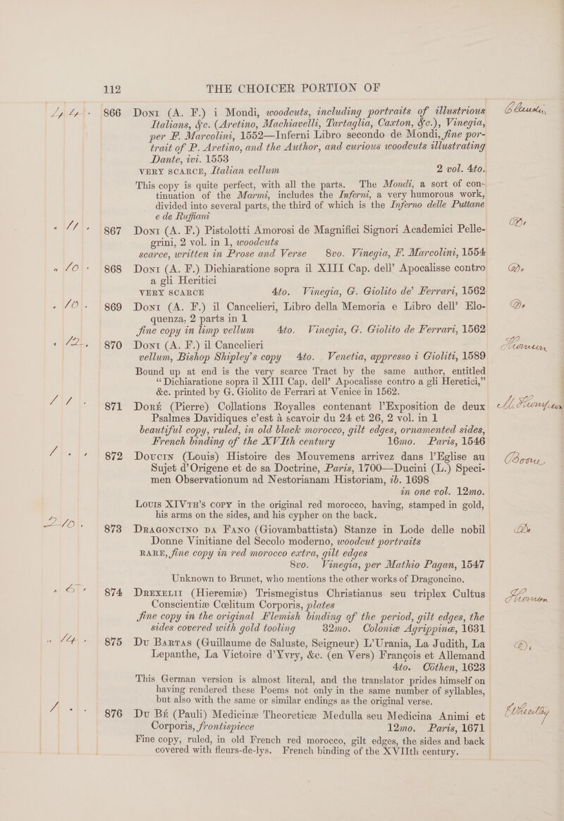 867 868 869 870 871 872 873 874 875 876 Italians, Sc. (Aretino, Machiavelli, Tartagha, Caxton, wc.), Vinegia, per F. Marcolini, 1552—Inferni Labro secondo de Mondi, fine por- Dante, wi. 1553 VERY scarce, Léalian vellum 2 vol. Ato. tinuation of the Marmi, includes the Inferni, a very humorous work, e de Ruffiant Dont (A. F.) Pistolotti Amorosi de Magnifici Signori Academici Pelle- grini, 2 vol. in 1, woodcuts es scarce, written in Prose and Verse 8vo. Vinegia, F. Marcolini, 1554 Dont (A. F.) Dichiaratione sopra il XIII Cap. dell’ Apocalisse contre a gli Heritici VERY SCARCE Ato. Vinegia, G. Giolito de’ Ferrari, 1562 Dont (A. F.) il Cancelieri, Libro della Memoria e Libro dell’ Elo- quenza, 2 parts in 1 . Jine copy in lump vellum Ato. Vinegia, G. Giolito de Ferrari, 1562 Dont (A. F.) il Cancelieri vellum, Bishop Shipley’s copy 4to. . Venetia, appresso i Giolit, 1589 Bound up at end is the very scarce Tract by the same author, entitled ‘“‘Dichiaratione sopra il XIII Cap. dell’ Apocalisse contro a gli Heretici,” &amp;c. printed by G. Giolito de Ferrari at Venice in 1562. Dorit (Pierre) Collations Royalles contenant Exposition de deux Psalmes Davidiques c’est 4 scavoir du 24 et 26, 2 vol. in 1 beautiful copy, ruled, in old black morocco, gilt edges, ornamented sides, French binding of the XV Ith century 16mo. Paris, 1546 Doverin (Louis) Histoire des Mouvemens arrivez dans |’Eglise au Sujet d’Origene et de sa Doctrine, Paris, 1700—Ducini (L.) Speci- men Observationum ad Nestorianam Historiam, 7b. 1698 im one vol. 12mo. Louis XIVtH’s copy in the original red morocco, having, stamped in gold, his arms on the sides, and his cypher on the back. Dragoncino DA Fano (Giovambattista) Stanze in Lode delle nobil Donne Vinitiane del Secolo moderno, woodcut portraits RARE, fine copy in red morocco extra, gilt edges 8vo. Vinegia, per Mathio Pagan, 1547 Unknown to Brunet, who mentions the other works of Dragoncino. Drexenit (Hieremie) Trismegistus Christianus seu triplex Cultus Conscientize Coelitum Corporis, plates Jine copy in the original Flemish binding of the period, gilt edges, the sides covered with gold tooling 3d2mo. Colon@e Agrippine, 1631 Dv Barras (Guillaume de Saluste, Seigneur) L’ Urania, La Judith, La Lepanthe, La Victoire d’Y¥vry, &amp;c. (en Vers) Francois et Allemand _ 4to. Cothen, 1623 This German version is almost literal, and the translator prides himself on having rendered these Poems not only in the same number of syllables, but also with the same or similar endings as the original verse. Du Bk (Pauli) Medicine Theoretic Medulla seu Medicina Animi et Fine copy, ruled, in old French red morocco, gilt edges, the sides and back covered with fleurs-de-lys. French binding of the X VIIth century. G Easiola, Coy | :