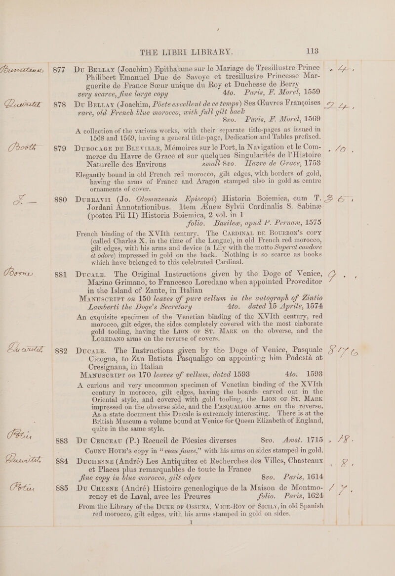 PPranrttliasy — Boru Caer 878 879 880 881 882 883 884 885 THE LIBRI LIBRARY. 113 Dv Bexar (Joachim) Epithalame sur le Mariage de Tresillustre Prince Philibert Emanuel Duc de Savoye et tresillustre Princesse Mar- guerite de France Scour unique du Roy et Duchesse de Berry very scarce, fine large copy 4to. Paris, F. Morel, 1559 Du Bettay (Joachim, Poete eacellent de ce temps) Ses Guvres Frangoises rure, old French blue morocco, with full gilt back Svo. Paris, F. Morel, 1569 A collection of the various works, with their separate title-pages as issued in 1568 and 1569, having a general title-page, Dedication and Tables prefixed. Dvusocags DE Brevinin, Mémoires sur le Port, la Navigation et le Com- merce du Havre de Grace et sur quelques Singularités de V Histoire Naturelle des Environs small 8vo. Havre de Grace, 1753 Elegantly bound in old French red morocco, gilt edges, with borders of gold, having the arms of France and Aragon stamped also in gold as centre ornaments of cover. ~O Jordani Annotationibus. Item Ainee Sylvii Cardinalis 8. Sabine (postea Pii IL) Historia Boiemica, 2 vol. in 1 folio. Basilee, apud P. Pernam, 1575 French binding of the XVIth century. The CARDINAL DE BOURBON’S COPY (called Charles X. in the time of the League), in old French red morocco, gilt edges, with his arms and device (a Lily with the motto Superat candore et odore) impressed in gold on the back. Nothing is so scarce as books which have belonged to this celebrated Cardinal. Ducate. The Original Instructions given by the Doge of Venice, Marino Grimano, to Francesco Loredano when appointed Proveditor in the Island of Zante, in Italian Manvscripr on 150 leaves of pure vellum in the autograph of Zintio Lamberti the Doge’s Secretary Ato. dated 15 Aprile, 1574 An exquisite specimen of the Venetian binding of the X VIth century, red morocco, gilt edges, the sides completely covered with the most elaborate gold tooling, having the Lion or St. Mark on the obverse, and the LOREDANO arms on the reverse of covers. Ducat. The Instructions given by the Doge of Venice, Pasquale Cicogna, to Zan Batista Pasqualigo on appointing him Podesta at Cresignana, in Italian Manuscripr on 170 leaves of vellum, dated 1598 4to. 15938 A curious and very uncommon specimen of Venetian binding of the X VIth century in morocco, gilt edges, having the boards carved out in the Oriental style, and covered with gold tooling, the Lion or St. Mark impressed on the obverse side, and the PasQuaLigo arms on the reverse. As a state document this Ducale is extremely interesting. There is at the British Museum a volume bound at Venice for Queen Elizabeth of England, quite in the same style. Du Crercnat (P.) Recueil de Poéesies diverses Amst. 1715 Count Hoym’s copy in “ veaw fauve,” with his arms on sides stamped in gold. Ducuesne (André) Les Antiquitez et Recherches des Villes, Chasteaux et Places plus remarquables de toute la France Jine copy in blue morocco, gilt edges Svo. Paris, 1614 Du Cuzsne (André) Histoire genealogique de la Maison de Montmo- From the Library of the DukE or Ossuna, VicEe-Roy or Stcr.y, in old Spanish red morocco, gilt edges, with his arms stamped in gold on sides. i Svo.