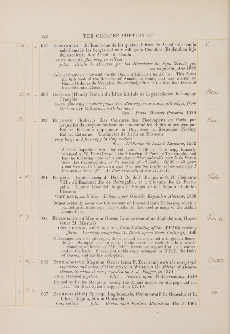 AA 1,, [930 Avo) . 1932 cs ae ie oe «i471, 1994 1G) | 936 ~|7F). | 936 Pe fe 5q a 937 Espranpian El Ramo que de los quatro Libros de Amadis de Gaula_ sale Ilamado las Sergas del muy esforgado Cauallero Esplandian hijo del excelente Rey Amadis de Gaula VERY SCARCE, fine copy in vellum folio. Alcala de Henares, per los Herederos de Juan Gracia que sea en gloria, Ano 1588 Colonel Stanley’s copy sold for £8. 10s. and Hibbert’s for £6.6s. This forms — the fifth book of the Romance of Amadis de Gaule, and was written by Garcia Ordofiez de Montalvo, the original, editor of the first four books of that celebrated Romance. Estrene (Henri) Proiect du Livre intitulé de la precellence du langage Frangois | RARE, fine copy, on thick paper (see Brunet), veau fawve, gilt edges, from the Crozat Collection, with his name 8vo. Paris, Mamert Patisson, 1579 EstreENNE (Robert) Les Censures des Theologiens de Paris par lesquelles ils avoyent faulsement condamné les Bibles imprimées par Robert Estienne imprimeur du Roy, avec la Responce diceluy Robert Hstienne. Traduictes de Latin en Frang¢ois very large and fine copy in limp vellum 8vo. L’ Olivier de Robert Estienne, 1552 A most important work for collectors of Bibles. This copy formerly belonged to W. Parr Greswell, the Historian of Parisian Typography, and has the following note in his autograph: “I consider this work in its rench dress ‘Les Censures,’ etc., as the scarcest of all books. Of 30 or 40 years I had been unable to procure a sight of it, and this ts after all the only copy £ have seen or know of.—W. Parr Greswell, March 27, 1831. Ertopta. Lambasciaria di David Re dell’ Etiopia al S. N. Clemente | VIT; ad Emanuel Re de Portugallo; et a Gioanne Re de Portu- gallo. Alecune Cose del Regno d’ Etiopia et del Populo et de lor Costumi | VERY RARE, small 4to. Bologna, per Giacobo Keymolen Alostese, 1538 Brunet evidently never saw this account of Prester John’s Embassies, which is printed in an italic type, very similar to that used in many of the Aldine counterfeits. Erymotocicum Magnum Greece Lingue secundum Alphabetum, Greece (cura M. Musuri) . | FIRST EDITION, VERY ScaRceE, L’rench binding of the XVIIth century folio. Venetis, sumptibus N. Blasti opera Zach. Calliergi, 1499 Old orange morocco, gilt edges, the sides and back covered with golden fleurs- de-lys. Stamped, also in gold, in the centre of each side, is a wreath surrounding an interlaced P.S., which letters are repeated at each corner, and on the back. Subsequently this copy belonged to H.R.H. the Duke of Sussex, ane has his book-plate. Erymotogicum Magnum, Greece (cura I’. Turrisani) with the autograph signature and notes of WimronyMus Wourtus the Hditor of Demos- - thenes, to whom it was presented by J. J. Hugger, in 1574 | rare, stamped pigskin folio. Venetis, apud EF. Turrisanun, 1549 © Printed by Paulus Manutius, having the Aldine anchor on title-page and last leaf. Sir Mark Sykes’s copy sold for £7. 10s. | | Eucneri (Divi) Episcopi Lugdunensis, Commentarii in Genesim et in | Libros Regum, et alia Opuscula © limp vellum folio. Rome, apud Paulum Manutiwm Aldi F. 1564: Sjes G / CMM aby’ fy He Uwe