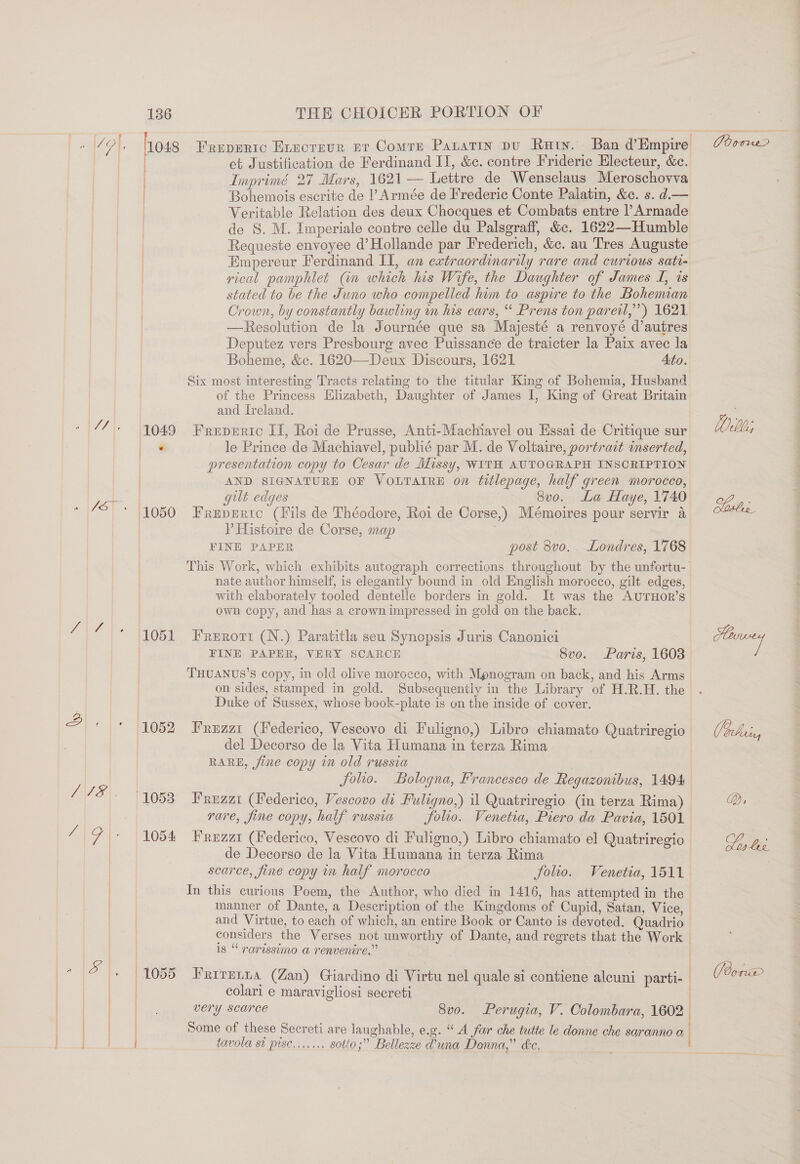 gre sare S Jo, Via © 7S] et Justification de Ferdinand II, &amp;c. contre Frideric Electeur, &amp;c. Imprimé 27 Mars, 1621 Lettre de Wenselaus Meroschovva Bohemois escrite de Armée de Frederic Conte Palatin, &amp;c. s. d.— | Veritable Relation des deux Chocques et Combats entre PArmade | de S. M. Imperiale contre celle du Palsgraff, &amp;. 1622—Humble | Requeste envoyee d’Hollande par Frederich, &amp;c. au Tres Auguste : Empereur Ferdinand II, an extraordinarily rare and curious sati- | rical pamphlet (in which his Wife, the Daughter of James J, is stated to be the Juno who compelled him to aspire to the Bohemian Orown, by constantly bawling m his ears, “ Prens ton parei,”’) 1621. —Resolution de la Journée que sa Majesté a renvoyé d’autres Deputez vers Presbourg avec Puissance de traicter la Paix avec la Boheme, &amp;c. 1620—Deux Discours, 1621 | Ato. Six most interesting Tracts relating to the titular King of Bohemia, Husband of the Princess Elizabeth, Daughter of James I, King of Great Britain and Ireland. (1049 Freprric II, Roi de Prusse, Anti-Machiavel ou Essai de Critique sur bail le Prince de Machiavel, publié par M. de Voltaire, portrait inserted, presentation copy to Cesar de Missy, WITH AUTOGRAPH INSCRIPTION AND SIGNATURE OF VOLTAIRE on titlepage, half green morocco, gilt edges Svo. La Haye, 1740 (1050 Frepmrto (Fils de Théodore, Roi de Corse,) Mémoires pour servir 4 P Histoire de Corse, map | | FINE PAPER post 8vo, Londres, 1768 This Work, which exhibits autograph corrections throughout by the unfortu- nate author himself, is elegantly bound in old English morocco, gilt edges, with elaborately tooled dentelle borders in gold. It was the AUTHOR’s own copy, and has a crown impressed in gold on the back.  hots Freperic Evecrevr er Comre Panatin pu Katy. Ban d’Empire } (1051 Frerort (N.) Paratitla seu Synopsis Juris Canonici | FINE PAPER, VERY SCARCE Svo. Paris, 1603 THUANUS’S copy, in old olive morocco, with Mpnogram on back, and his Arms on sides, stamped in gold. Subsequently in the Library of H.R.H. the Duke of Sussex, whose book-plate is un the inside of cover. 1052 Fruzzt (Federico, Vescovo di Fuligno,) Libro chiamato Quatriregio del Decorso de la Vita Humana in terza Rima RARE, jine copy i old russia folio. Bologna, Francesco de Regazonibus, 1494 (1053) Frezzi (Federico, Vescovo di Fuligno,) il Quatriregio (in terza Rima) rare, fine copy, half russia folio. Venetia, Piero da Pavia, 1501 1054 Frizz (Federico, Vescovo di Fuligno,) Libro chiamato el Quatriregio de Decorso de la Vita Humana in terza Rima : scarce, fine copy in half morocco folio. Venetia, 1511. In this curious Poem, the Author, who died in 1416, has attempted in the manner of Dante, a Description of the Kingdoms of Cupid, Satan, Vice, ) and Virtue, to each of which, an entire Book or Canto is devoted. Quadrio considers the Verses not unworthy of Dante, and regrets that the Work © 1s “‘ rarissimo a renvenire.” . 1055 PRITELDA (Zan) Giardino di Virtu nel quale si contiene alcuni parti- . colari e maravigliosi secreti ! very scarce 8vo. Perugia, V. Colombara, 1602 | | | | | Some of these Secreti are laughable, e.g. “A far che tutte le donne che saranno a j tavola st pisc......, sotto;” Bellezze @una Donna,” ke. Coors (Ror®